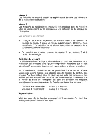 - 18 -
Niveau 8
Les fonctions du niveau 8 exigent la responsabilité du choix des moyens et
de la réalisation des objectifs.
Niveau 9
Les fonctions de responsabilité majeures sont classées dans le niveau 9.
Elles se caractérisent par la participation à la définition de la politique de
l'Entreprise.
Les partenaires conviennent :
• D'intégrer les Cadres Supérieurs qui correspondent à la définition de
fonction du niveau 9 dans un niveau supplémentaire dénommé "hors
classification" (la définition de ce niveau étant celle du niveau 9 de la
convention collective nationale)
• De redéfinir un nouveau contenu au niveau 9, les niveaux 7 et 8
demeurant inchangés.
Définition du niveau 9
La fonction du niveau 9 exige la responsabilité du choix des moyens et de la
réalisation des objectifs, ainsi qu'une compétence importante sur le plan
administratif, commercial, technique et également sur le plan de la gestion.
En conséquence, l'ensemble de la population Cadre de la Société
Distribution Casino France sera classée dans le respect du contenu des
niveaux 7 à 9 permettant ainsi de gérer au plus près des données et des
métiers propres à l'Entreprise. En outre, les partenaires qui considèrent que
le métier de base de l'entreprise est celui de Directeur de magasin,
repositionnent les emplois repères de Directeur de la manière suivante :
- Directeur de Supermarché niveau 7 et niveau 8
- Directeur d'Hypermarché niveau 8 et niveau 9.
Supermarchés
Mise en place de la fonction « manager confirmé niveau 7 » pour être
manager en position de directeur adjoint.
 