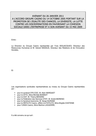- 181 -
AAVVEENNAANNTT DDUU 2266 JJAANNVVIIEERR 22001111
AA LL’’AACCCCOORRDD GGRROOUUPPEE CCAASSIINNOO DDUU 1144 OOCCTTOOBBRREE 22000055 PPOORRTTAANNTT SSUURR LLAA
PPRROOMMOOTTIIOONN DDEE LL’’EEGGAALLIITTEE DDEESS CCHHAANNCCEESS,, LLAA DDIIVVEERRSSIITTEE,, LLAA LLUUTTTTEE
CCOONNTTRREE LLEESS DDIISSCCRRIIMMIINNAATTIIOONNSS EENN FFAAVVOORRIISSAANNTT LLAA CCOOHHEESSIIOONN
SSOOCCIIAALLEE DDAANNSS LL’’EENNTTRREEPPRRIISSEE EETT AA SSOONN AAVVEENNAANNTT DDUU 1155 MMAAII 22000099
Entre :
La Direction du Groupe Casino représentée par Yves DESJACQUES, Directeur des
Ressources Humaines et M. Gérard MASSUS, Directeur des Relations et de l’Innovation
Sociales,
Et
Les organisations syndicales représentatives au niveau du Groupe Casino représentées
par :
pour le syndicat CFE-CGC, M. Alain MARQUET
pour la CFTC, Mme Michèle BONNOT
pour la CGT, M. Thierry MENARD
pour la Fédération des Services CFDT, M. André MORENO
pour le Syndicat Autonome, M. Serge DURAND
pour le SNTA-FO Casino, affilié à la FGTA-FO, Mme Brigitte CHATENIE
pour l’UNSA Casino, Mme Martine LAGUERRE,
Il a été convenu ce qui suit :
 