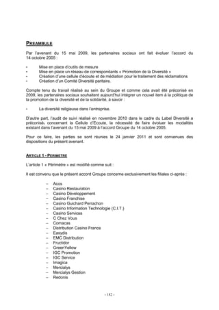 - 182 -
PREAMBULE
Par l’avenant du 15 mai 2009, les partenaires sociaux ont fait évoluer l’accord du
14 octobre 2005 :
• Mise en place d’outils de mesure
• Mise en place un réseau de correspondants « Promotion de la Diversité »
• Création d’une cellule d’écoute et de médiation pour le traitement des réclamations
• Création d’un Comité Diversité paritaire.
Compte tenu du travail réalisé au sein du Groupe et comme cela avait été préconisé en
2009, les partenaires sociaux souhaitent aujourd’hui intégrer un nouvel item à la politique de
la promotion de la diversité et de la solidarité, à savoir :
• La diversité religieuse dans l’entreprise.
D’autre part, l’audit de suivi réalisé en novembre 2010 dans le cadre du Label Diversité a
préconisé, concernant la Cellule d’Ecoute, la nécessité de faire évoluer les modalités
existant dans l’avenant du 15 mai 2009 à l’accord Groupe du 14 octobre 2005.
Pour ce faire, les parties se sont réunies le 24 janvier 2011 et sont convenues des
dispositions du présent avenant.
ARTICLE 1 - PERIMETRE
L’article 1 « Périmètre » est modifié comme suit :
Il est convenu que le présent accord Groupe concerne exclusivement les filiales ci-après :
− Acos
− Casino Restauration
− Casino Développement
− Casino Franchise
− Casino Guichard Perrachon
− Casino Information Technologie (C.I.T.)
− Casino Services
− C Chez Vous
− Comacas
− Distribution Casino France
− Easydis
− EMC Distribution
− Fructidor
− GreenYellow
− IGC Promotion
− IGC Service
− Imagica
− Mercialys
− Mercialys Gestion
− Redonis
 