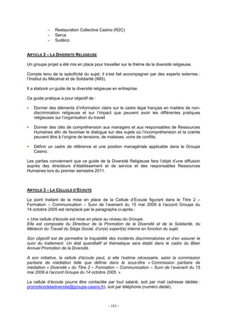 - 183 -
− Restauration Collective Casino (R2C)
− Serca
− Sudéco.
ARTICLE 2 – LA DIVERSITE RELIGIEUSE
Un groupe projet a été mis en place pour travailler sur le thème de la diversité religieuse.
Compte tenu de la spécificité du sujet, il s’est fait accompagner par des experts externes :
l’Institut du Mécénat et de Solidarité (IMS).
Il a élaboré un guide de la diversité religieuse en entreprise.
Ce guide pratique a pour objectif de :
Donner des éléments d’information clairs sur le cadre légal français en matière de non-
discrimination religieuse et sur l’impact que peuvent avoir les différentes pratiques
religieuses sur l’organisation du travail
Donner des clés de compréhension aux managers et aux responsables de Ressources
Humaines afin de favoriser le dialogue sur des sujets où l’incompréhension et la crainte
peuvent être à l’origine de tensions, de malaises, voire de conflits.
Définir un cadre de référence et une position managériale applicable dans le Groupe
Casino.
Les parties conviennent que ce guide de la Diversité Religieuse fera l’objet d’une diffusion
auprès des directeurs d’établissement et de service et des responsables Ressources
Humaines lors du premier semestre 2011.
ARTICLE 3 – LA CELLULE D’ECOUTE
Le point traitant de la mise en place de la Cellule d’Ecoute figurant dans le Titre 2 –
Formation – Communication – Suivi de l’avenant du 15 mai 2009 à l’accord Groupe du
14 octobre 2005 est remplacé par le paragraphe ci-après :
« Une cellule d’écoute est mise en place au niveau du Groupe.
Elle est composée du Directeur de la Promotion de la Diversité et de la Solidarité, du
Médecin du Travail du Siège Social, d’un(e) expert(e) interne en fonction du sujet.
Son objectif est de permettre la traçabilité des incidents discriminatoires et d’en assurer le
suivi du traitement. Un état quantitatif et thématique sera établi dans le cadre du Bilan
Annuel Promotion de la Diversité.
A son initiative, la cellule d’écoute peut, si elle l’estime nécessaire, saisir la commission
paritaire de médiation telle que définie dans le sous-titre « Commission paritaire de
médiation « Diversité » du Titre 2 – Formation – Communication – Suivi de l’avenant du 15
mai 2009 à l’accord Groupe du 14 octobre 2005. »
La cellule d’écoute pourra être contactée par tout salarié, soit par mail (adresse dédiée :
promotiondeladiversite@groupe-casino.fr), soit par téléphone (numéro dédié).
 