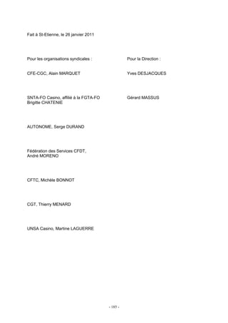 - 185 -
Fait à St-Etienne, le 26 janvier 2011
Pour les organisations syndicales : Pour la Direction :
CFE-CGC, Alain MARQUET Yves DESJACQUES
SNTA-FO Casino, affilié à la FGTA-FO Gérard MASSUS
Brigitte CHATENIE
AUTONOME, Serge DURAND
Fédération des Services CFDT,
André MORENO
CFTC, Michèle BONNOT
CGT, Thierry MENARD
UNSA Casino, Martine LAGUERRE
 