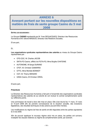 - 186 -
AANNNNEEXXEE 66
AAvveennaanntt ppoorrttaanntt ssuurr lleess nnoouuvveelllleess ddiissppoossiittiioonnss eenn
mmaattiièèrree ddee ffrraaiiss ddee ssaannttee ggrroouuppee CCaassiinnoo dduu 55 mmaaii
22000088
ENTRE LES SOUSSIGNES :
Le Groupe CASINO représenté par M. Yves DESJACQUES, Directeur des Ressources
Humaines et M. Gérard MASSUS, Directeur des Relations Sociales,
D’une part,
Et,
Les organisations syndicales représentatives des salariés au niveau du Groupe Casino
représentées par :
• CFE-CGC, M. Charles JACOB
• SNTA-FO Casino, affilié à la FGTA-FO, Mme Brigitte CHATENIE
• AUTONOME, M Serge DURAND
• CFDT, M. Christian GAMARRA
• CFTC, Mme Michèle BONNOT
• CGT, M. Thierry MENARD
• UNSA Casino, M Christian ORIOL
D’autre part,
Préambule
La Direction des Ressources Humaines a fait part à l’ensemble des organisations syndicales
représentatives des salariés de sa volonté de voir évoluer le contrat complémentaire santé
sur différents points.
Une commission de travail a donc été mise en place. Elle s’est réunie les 11 mars, 31 mars
et 15 avril 2008 afin de prendre connaissance de la situation actuelle, des évolutions
législatives, des résultats techniques et des actions pouvant être menées.
Les modifications du régime de frais de santé ont été négociées entre les parties signataires
le 5 mai 2008.
Afin de pouvoir appliquer le nouveau régime ainsi mis en place, les parties ont convenu
d’adapter les clauses relatives au régime de complémentaire santé, par avenant.
 