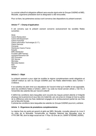 - 187 -
Le contrat collectif et obligatoire afférent sera ensuite signé entre le Groupe CASINO et MIEL
Mutuelle, organisme prestataire dont la désignation a été renouvelée.
Pour ce faire, les partenaires sociaux sont convenus des dispositions du présent avenant.
Article 1er
– Champ d’application
Il est convenu que le présent avenant concerne exclusivement les sociétés filiales
suivantes :
Acos
Casino Restauration
Casino Développement
Casino Franchise
Casino Information Technologie (C.I.T.)
Casino Services
Comacas
Distribution Casino France
Easydis
EMC Distribution
Fructidor (SM Fresnes)
Guichard-Perrachon SA
IGC Promotion
IGC Service
Mercialys
Mercialys Gestion
R2C
Sudéco
TPLM
Article 2 – Objet
Le présent avenant a pour objet de modifier le régime complémentaire santé obligatoire et
collectif institué au sein du Groupe CASINO pour les filiales déterminées dans l’article 1
ci-dessus.
Il se substitue de plein droit aux stipulations de l’accord initial qu’il modifie et est opposable,
dans les conditions fixées à l’article L.2261-1 du code du travail (ancien article L.132-10), à
l’ensemble des salariés liés par l’accord collectif.
Il définit les conditions dans lesquelles sont couverts les risques portant atteinte à l’intégrité
physique de la personne et ceux liés à la maternité, par une prise en charge en tout ou partie
de la différence entre les frais réellement engagés et le remboursement partiel de ces frais
par la Sécurité Sociale.
Il précise les conditions dans lesquelles les salariés du Groupe CASINO pourront y adhérer.
Article 3 - Organisme de prestations complémentaires
Le régime frais de santé est garanti et géré par MIEL Mutuelle, mutuelle relevant du Livre II
du code de la Mutualité, immatriculée au Registre National des Mutuelles sous le
n°776 398 786, dont le siège social est sis 11 Rue du Gris de Lin, SAINT-ETIENNE (42000).
 