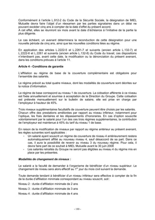 - 188 -
Conformément à l’article L.912-2 du Code de la Sécurité Sociale, la désignation de MIEL
Mutuelle devra faire l’objet d’un réexamen par les parties signataires dans un délai ne
pouvant excéder cinq ans à compter de la date d’effet du présent accord.
A cet effet, elles se réuniront six mois avant la date d’échéance à l’initiative de la partie la
plus diligente.
Le cas échéant, un avenant déterminera la reconduction de cette désignation pour une
nouvelle période de cinq ans, ainsi que les nouvelles conditions liées au régime.
En application des articles L.2222-5 et L.2261-7 et suivants (ancien article L.132-7) et
L.2222-6 et L.2261 et suivants (ancien article L.132-8) du Code du travail, ces dispositions
n’interdisent pas, avant cette date, la modification ou la dénonciation du présent avenant,
dans les conditions prévues à l’article 11.
Article 4 - Conditions de garantie
L’affiliation au régime de base de la couverture complémentaire est obligatoire pour
l’ensemble des salariés.
Le régime prévoit au total quatre niveaux, dont les modalités de couverture sont décrites sur
la notice d’information.
Le régime de base correspond au niveau 1 de couverture. La cotisation afférente à ce niveau
est fixée annuellement et soumise à acceptation de la Direction du Groupe. Cette cotisation
est prélevée mensuellement sur le bulletin de salaire, elle est prise en charge par
l’employeur à hauteur de 45%.
Trois niveaux supplémentaires facultatifs de couverture peuvent être choisis par les salariés.
Chacun offre des prestations améliorées par rapport au niveau inférieur, notamment pour
l’optique, les frais dentaires et les dépassements d’honoraires. En cas d’option souscrite
volontairement par le salarié pour l’un des ces trois régimes supplémentaires, la contribution
de l’employeur est maintenue à 45% du tarif du niveau 1 de base.
En raison de la modification de niveaux par rapport au régime antérieur au présent avenant,
les règles suivantes sont applicables :
- Un salarié ayant souscrit un régime de couverture de niveau 4 antérieurement restera
automatiquement affilié au nouveau niveau 4, sauf désaccord de sa part. Dans ce
cas, il aura la possibilité de revenir au niveau 3 du nouveau régime. Pour cela, il
devra faire part de ce souhait à MIEL Mutuelle avant le 30 juin 2008
- Les salariés retraités du Groupe ne seront pas éligibles au niveau 4 du régime mis en
place par les présentes.
Modalités de changement de niveaux :
Le salarié a la faculté de demander à l’organisme de bénéficier d’un niveau supérieur. Le
changement de niveau sera alors effectif au 1er
jour du mois civil suivant la demande.
Toute demande tendant à bénéficier d’un niveau inférieur sera effective à compter de la fin
de la durée d’affiliation minimale correspondant au niveau souscrit, soit :
Niveau 2 : durée d’affiliation minimale de 2 ans
Niveau 3 : durée d’affiliation minimale de 3 ans
Niveau 4 : durée d’affiliation minimale de 4 ans
 
