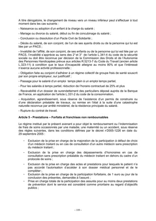 - 189 -
A titre dérogatoire, le changement de niveau vers un niveau inférieur peut s’effectuer à tout
moment dans les cas suivants :
- Naissance ou adoption d’un enfant à la charge du salarié ;
- Mariage ou divorce du salarié, début ou fin de concubinage du salarié ;
- Conclusion ou dissolution d’un Pacte Civil de Solidarité ;
- Décès du salarié, de son conjoint, de l’un de ses ayants droits ou de la personne qui lui est
liée par un PACS ;
- Invalidité de l’affilié, de son conjoint, de ses enfants ou de la personne qui lui est liée par un
PACS, l’invalidité s’apprécie au sens des 2°et 3° de l’article L.341-4 du code de la sécurité
sociale ou doit être reconnue par décision de la Commission des Droits et de l’Autonomie
des Personnes Handicapées prévue aux articles R.5213-7 du Code du Travail (ancien article
L.323-11) à condition que le taux d’incapacité atteigne au moins 80% et que l’intéressé
n’exerce aucune activité professionnelle ;
- Obligation faite au conjoint d’adhérer à un régime collectif de groupe frais de santé souscrit
par son propre employeur, sur justificatif ;
- Passage pour le salarié d’un emploi temps plein à un emploi temps partiel,
- Pour les salariés à temps partiel, réduction de l’horaire contractuel de 25% et plus
- Recevabilité d’un dossier de surendettement des particuliers déposé auprès de la Banque
de France, en application de l’article L.331-2 du code de la consommation.
- Acquisition, agrandissement, sous réserve de l’existence d’un permis de construire ou
d’une déclaration préalable de travaux, ou remise en l’état à la suite d’une catastrophe
naturelle reconnue par arrêté ministériel, de la résidence principale du salarié.
- Rupture du contrat de travail.
Article 5 - Prestations – Forfaits et franchises non remboursables
Le régime institué par le présent avenant a pour objet le remboursement ou l’indemnisation
de frais de soins occasionnés par une maladie, une maternité ou un accident, sous réserve
des règles suivantes, dans les conditions définies par le décret n°2005-1226 en date du
29 septembre 2005 :
- Exclusion de la prise en charge de la majoration de la participation à défaut de choix
d’un médecin traitant ou en cas de consultation d’un autre médecin sans prescription
du médecin traitant ;
- Exclusion de la prise en charge des dépassements d’honoraires en cas de
consultation sans prescription préalable du médecin traitant en dehors du cadre d’un
protocole de soins ;
- Exclusion de la prise en charge des actes et prestations pour lesquels le patient n’a
pas accordé l’autorisation d’accéder à son dossier médical personnel et de le
compléter ;
- Exclusion de la prise en charge de la participation forfaitaire, de 1 euro au jour de la
conclusion des présentes, demandée à l’assuré ;
- Prise en charge totale de la participation des assurés pour au moins deux prestations
de prévention dont le service est considéré comme prioritaire au regard d’objectifs
publics ;
 