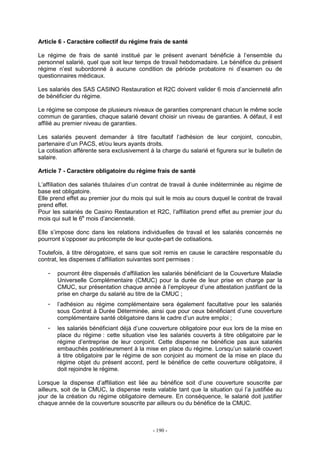 - 190 -
Article 6 - Caractère collectif du régime frais de santé
Le régime de frais de santé institué par le présent avenant bénéficie à l’ensemble du
personnel salarié, quel que soit leur temps de travail hebdomadaire. Le bénéfice du présent
régime n’est subordonné à aucune condition de période probatoire ni d’examen ou de
questionnaires médicaux.
Les salariés des SAS CASINO Restauration et R2C doivent valider 6 mois d’ancienneté afin
de bénéficier du régime.
Le régime se compose de plusieurs niveaux de garanties comprenant chacun le même socle
commun de garanties, chaque salarié devant choisir un niveau de garanties. A défaut, il est
affilié au premier niveau de garanties.
Les salariés peuvent demander à titre facultatif l’adhésion de leur conjoint, concubin,
partenaire d’un PACS, et/ou leurs ayants droits.
La cotisation afférente sera exclusivement à la charge du salarié et figurera sur le bulletin de
salaire.
Article 7 - Caractère obligatoire du régime frais de santé
L’affiliation des salariés titulaires d’un contrat de travail à durée indéterminée au régime de
base est obligatoire.
Elle prend effet au premier jour du mois qui suit le mois au cours duquel le contrat de travail
prend effet.
Pour les salariés de Casino Restauration et R2C, l’affiliation prend effet au premier jour du
mois qui suit le 6e
mois d’ancienneté.
Elle s’impose donc dans les relations individuelles de travail et les salariés concernés ne
pourront s’opposer au précompte de leur quote-part de cotisations.
Toutefois, à titre dérogatoire, et sans que soit remis en cause le caractère responsable du
contrat, les dispenses d’affiliation suivantes sont permises :
- pourront être dispensés d’affiliation les salariés bénéficiant de la Couverture Maladie
Universelle Complémentaire (CMUC) pour la durée de leur prise en charge par la
CMUC, sur présentation chaque année à l’employeur d’une attestation justifiant de la
prise en charge du salarié au titre de la CMUC ;
- l’adhésion au régime complémentaire sera également facultative pour les salariés
sous Contrat à Durée Déterminée, ainsi que pour ceux bénéficiant d’une couverture
complémentaire santé obligatoire dans le cadre d’un autre emploi ;
- les salariés bénéficiant déjà d’une couverture obligatoire pour eux lors de la mise en
place du régime : cette situation vise les salariés couverts à titre obligatoire par le
régime d’entreprise de leur conjoint. Cette dispense ne bénéficie pas aux salariés
embauchés postérieurement à la mise en place du régime. Lorsqu’un salarié couvert
à titre obligatoire par le régime de son conjoint au moment de la mise en place du
régime objet du présent accord, perd le bénéfice de cette couverture obligatoire, il
doit rejoindre le régime.
Lorsque la dispense d’affiliation est liée au bénéfice soit d’une couverture souscrite par
ailleurs, soit de la CMUC, la dispense reste valable tant que la situation qui l’a justifiée au
jour de la création du régime obligatoire demeure. En conséquence, le salarié doit justifier
chaque année de la couverture souscrite par ailleurs ou du bénéfice de la CMUC.
 