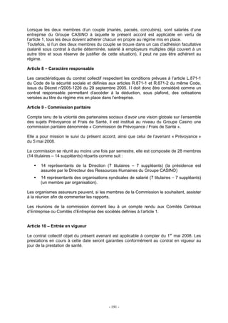 - 191 -
Lorsque les deux membres d’un couple (mariés, pacsés, concubins), sont salariés d’une
entreprise du Groupe CASINO à laquelle le présent accord est applicable en vertu de
l’article 1, tous les deux doivent adhérer chacun en propre au régime mis en place.
Toutefois, si l’un des deux membres du couple se trouve dans un cas d’adhésion facultative
(salarié sous contrat à durée déterminée, salarié à employeurs multiples déjà couvert à un
autre titre et sous réserve de justifier de cette situation), il peut ne pas être adhérent au
régime.
Article 8 – Caractère responsable
Les caractéristiques du contrat collectif respectent les conditions prévues à l’article L.871-1
du Code de la sécurité sociale et définies aux articles R.871-1 et R.871-2 du même Code,
issus du Décret n°2005-1226 du 29 septembre 2005. I l doit donc être considéré comme un
contrat responsable permettant d’accéder à la déduction, sous plafond, des cotisations
versées au titre du régime mis en place dans l’entreprise.
Article 9 - Commission paritaire
Compte tenu de la volonté des partenaires sociaux d’avoir une vision globale sur l’ensemble
des sujets Prévoyance et Frais de Santé, il est institué au niveau du Groupe Casino une
commission paritaire dénommée « Commission de Prévoyance / Frais de Santé ».
Elle a pour mission le suivi du présent accord, ainsi que celui de l’avenant « Prévoyance »
du 5 mai 2008.
La commission se réunit au moins une fois par semestre, elle est composée de 28 membres
(14 titulaires – 14 suppléants) répartis comme suit :
14 représentants de la Direction (7 titulaires – 7 suppléants) (la présidence est
assurée par le Directeur des Ressources Humaines du Groupe CASINO)
14 représentants des organisations syndicales de salarié (7 titulaires – 7 suppléants)
(un membre par organisation).
Les organismes assureurs peuvent, si les membres de la Commission le souhaitent, assister
à la réunion afin de commenter les rapports.
Les réunions de la commission donnent lieu à un compte rendu aux Comités Centraux
d’Entreprise ou Comités d’Entreprise des sociétés définies à l’article 1.
Article 10 – Entrée en vigueur
Le contrat collectif objet du présent avenant est applicable à compter du 1er
mai 2008. Les
prestations en cours à cette date seront garanties conformément au contrat en vigueur au
jour de la prestation de santé.
 