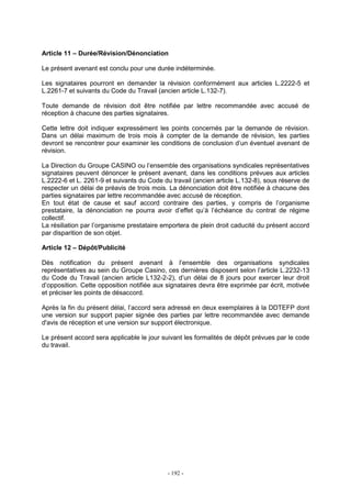 - 192 -
Article 11 – Durée/Révision/Dénonciation
Le présent avenant est conclu pour une durée indéterminée.
Les signataires pourront en demander la révision conformément aux articles L.2222-5 et
L.2261-7 et suivants du Code du Travail (ancien article L.132-7).
Toute demande de révision doit être notifiée par lettre recommandée avec accusé de
réception à chacune des parties signataires.
Cette lettre doit indiquer expressément les points concernés par la demande de révision.
Dans un délai maximum de trois mois à compter de la demande de révision, les parties
devront se rencontrer pour examiner les conditions de conclusion d’un éventuel avenant de
révision.
La Direction du Groupe CASINO ou l’ensemble des organisations syndicales représentatives
signataires peuvent dénoncer le présent avenant, dans les conditions prévues aux articles
L.2222-6 et L. 2261-9 et suivants du Code du travail (ancien article L.132-8), sous réserve de
respecter un délai de préavis de trois mois. La dénonciation doit être notifiée à chacune des
parties signataires par lettre recommandée avec accusé de réception.
En tout état de cause et sauf accord contraire des parties, y compris de l’organisme
prestataire, la dénonciation ne pourra avoir d’effet qu’à l’échéance du contrat de régime
collectif.
La résiliation par l’organisme prestataire emportera de plein droit caducité du présent accord
par disparition de son objet.
Article 12 – Dépôt/Publicité
Dès notification du présent avenant à l’ensemble des organisations syndicales
représentatives au sein du Groupe Casino, ces dernières disposent selon l’article L.2232-13
du Code du Travail (ancien article L132-2-2), d’un délai de 8 jours pour exercer leur droit
d’opposition. Cette opposition notifiée aux signataires devra être exprimée par écrit, motivée
et préciser les points de désaccord.
Après la fin du présent délai, l’accord sera adressé en deux exemplaires à la DDTEFP dont
une version sur support papier signée des parties par lettre recommandée avec demande
d'avis de réception et une version sur support électronique.
Le présent accord sera applicable le jour suivant les formalités de dépôt prévues par le code
du travail.
 