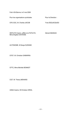 - 193 -
Fait à St-Etienne, le 5 mai 2008
Pour les organisations syndicales Pour la Direction :
CFE-CGC, M. Charles JACOB Yves DESJACQUES
SNTA-FO Casino, affilié à la FGTA-FO, Gérard MASSUS
Mme Brigitte CHATENIE
AUTONOME, M Serge DURAND
CFDT, M. Christian GAMARRA
CFTC, Mme Michèle BONNOT
CGT, M. Thierry MENARD
UNSA Casino, M Christian ORIOL
 