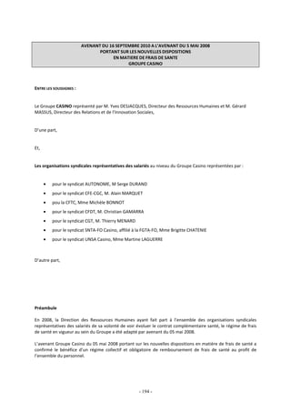 - 194 -
AVENANT DU 16 SEPTEMBRE 2010 A L’AVENANT DU 5 MAI 2008
PORTANT SUR LES NOUVELLES DISPOSITIONS
EN MATIERE DE FRAIS DE SANTE
GROUPE CASINO
ENTRE LES SOUSSIGNES :
Le Groupe CASINO représenté par M. Yves DESJACQUES, Directeur des Ressources Humaines et M. Gérard
MASSUS, Directeur des Relations et de l’Innovation Sociales,
D’une part,
Et,
Les organisations syndicales représentatives des salariés au niveau du Groupe Casino représentées par :
• pour le syndicat AUTONOME, M Serge DURAND
• pour le syndicat CFE-CGC, M. Alain MARQUET
• pou la CFTC, Mme Michèle BONNOT
• pour le syndicat CFDT, M. Christian GAMARRA
• pour le syndicat CGT, M. Thierry MENARD
• pour le syndicat SNTA-FO Casino, affilié à la FGTA-FO, Mme Brigitte CHATENIE
• pour le syndicat UNSA Casino, Mme Martine LAGUERRE
D’autre part,
Préambule
En 2008, la Direction des Ressources Humaines ayant fait part à l’ensemble des organisations syndicales
représentatives des salariés de sa volonté de voir évoluer le contrat complémentaire santé, le régime de frais
de santé en vigueur au sein du Groupe a été adapté par avenant du 05 mai 2008.
L’avenant Groupe Casino du 05 mai 2008 portant sur les nouvelles dispositions en matière de frais de santé a
confirmé le bénéfice d’un régime collectif et obligatoire de remboursement de frais de santé au profit de
l’ensemble du personnel.
 