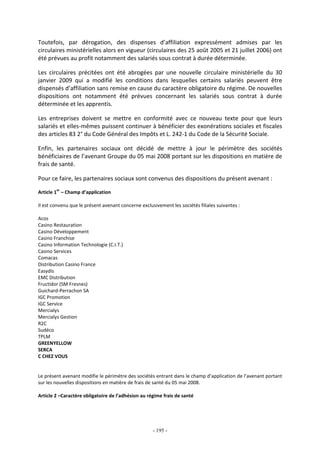 - 195 -
Toutefois, par dérogation, des dispenses d’affiliation expressément admises par les
circulaires ministérielles alors en vigueur (circulaires des 25 août 2005 et 21 juillet 2006) ont
été prévues au profit notamment des salariés sous contrat à durée déterminée.
Les circulaires précitées ont été abrogées par une nouvelle circulaire ministérielle du 30
janvier 2009 qui a modifié les conditions dans lesquelles certains salariés peuvent être
dispensés d’affiliation sans remise en cause du caractère obligatoire du régime. De nouvelles
dispositions ont notamment été prévues concernant les salariés sous contrat à durée
déterminée et les apprentis.
Les entreprises doivent se mettre en conformité avec ce nouveau texte pour que leurs
salariés et elles-mêmes puissent continuer à bénéficier des exonérations sociales et fiscales
des articles 83 2° du Code Général des Impôts et L. 242-1 du Code de la Sécurité Sociale.
Enfin, les partenaires sociaux ont décidé de mettre à jour le périmètre des sociétés
bénéficiaires de l’avenant Groupe du 05 mai 2008 portant sur les dispositions en matière de
frais de santé.
Pour ce faire, les partenaires sociaux sont convenus des dispositions du présent avenant :
Article 1
er
– Champ d’application
Il est convenu que le présent avenant concerne exclusivement les sociétés filiales suivantes :
Acos
Casino Restauration
Casino Développement
Casino Franchise
Casino Information Technologie (C.I.T.)
Casino Services
Comacas
Distribution Casino France
Easydis
EMC Distribution
Fructidor (SM Fresnes)
Guichard-Perrachon SA
IGC Promotion
IGC Service
Mercialys
Mercialys Gestion
R2C
Sudéco
TPLM
GREENYELLOW
SERCA
C CHEZ VOUS
Le présent avenant modifie le périmètre des sociétés entrant dans le champ d’application de l’avenant portant
sur les nouvelles dispositions en matière de frais de santé du 05 mai 2008.
Article 2 –Caractère obligatoire de l’adhésion au régime frais de santé
 