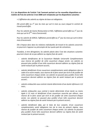 - 196 -
2.1. Les dispositions de l’article 7 de l’avenant portant sur les nouvelles dispositions en
matière de frais de santé du 5 mai 2008 sont remplacées par les dispositions suivantes :
« L’affiliation des salariés au régime de base est obligatoire.
Elle prend effet au 1er
jour du mois qui suit le mois au cours duquel le contrat de
travail prend effet.
Pour les salariés de Casino Restauration et R2C, l’affiliation prend effet au 1er
jour du
mois qui suit le 6ème
mois d’ancienneté.
Pour les salariés de SERCA, l’affiliation prend effet au 1er
jour du mois qui suit le 2éme
mois d’ancienneté.
Elle s’impose donc dans les relations individuelles de travail et les salariés concernés
ne pourront s’opposer au précompte de leur quote-part de cotisations.
Toutefois, à titre dérogatoire, les salariés placés dans l’une des situations suivantes
pourront choisir de ne pas adhérer au régime frais de santé :
- salariés bénéficiaires de la Couverture Maladie Universelle Complémentaire
sous réserve de justifier de cette couverture chaque année. Les salariés ne
pouvant plus justifier d’une telle couverture devront adhérer au régime frais de
santé instauré par le présent accord ;
- salariés bénéficiant d’une couverture complémentaire santé obligatoire dans le
cadre d’un autre emploi, sous réserve de le faire savoir par écrit et de justifier de
cette couverture chaque année. Les salariés ne pouvant plus justifier d’une telle
couverture devront adhérer au régime frais de santé instauré par le présent
accord ;
- salariés embauchés sous contrat à durée déterminée d’une durée inférieure à 12
mois ;
- salariés embauchés sous contrat à durée déterminée d’une durée au moins
égale à 12 mois et bénéficiant d’une couverture souscrite par ailleurs, sous
réserve de le faire savoir par écrit et de justifier de cette couverture chaque
année. Les salariés ne pouvant plus justifier d’une telle couverture devront
adhérer au régime frais de santé instauré par le présent accord ;
- salariés bénéficiant déjà, par le biais de leur conjoint, d’une couverture
complémentaire santé obligatoire lors de la mise du présent régime, sous
réserve de justifier de cette couverture chaque année. Les salariés ne pouvant
plus justifier d’une telle couverture devront adhérer au régime frais de santé
instauré par le présent accord ;
 