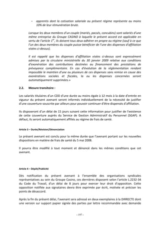 - 197 -
- apprentis dont la cotisation salariale au présent régime représente au moins
10% de leur rémunération brute.
Lorsque les deux membres d’un couple (mariés, pacsés, concubins) sont salariés d’une
même entreprise du Groupe CASINO à laquelle le présent accord est applicable en
vertu de l’article 1er
, ils doivent tous deux adhérer en propre au régime (sauf à ce que
l’un des deux membres du couple puisse bénéficier de l’une des dispenses d’affiliation
visées ci-dessus).
Il est rappelé que les dispenses d’affiliation visées ci-dessus sont expressément
admises par la circulaire ministérielle du 30 janvier 2009 relative aux conditions
d’exonération des contributions destinées au financement des prestations de
prévoyance complémentaire. En cas d’évolution de la réglementation rendant
impossible le maintien d’une ou plusieurs de ces dispenses sans remise en cause des
exonérations sociales et fiscales, la ou les dispenses concernées seront
automatiquement supprimées.»
2.2. Mesure transitoire :
Les salariés titulaires d’un CDD d’une durée au moins égale à 12 mois à la date d’entrée en
vigueur du présent avenant seront informés individuellement de la nécessité de justifier
d’une couverture souscrite par ailleurs pour pouvoir continuer d’être dispensés d’affiliation.
Ils disposeront d’un délai de 15 jours suivant cette information pour justifier de l’existence
de cette couverture auprès du Service de Gestion Administratif du Personnel (SGAP). A
défaut, ils seront automatiquement affiliés au régime de frais de santé.
Article 3 – Durée/Révision/Dénonciation
Le présent avenant est conclu pour la même durée que l’avenant portant sur les nouvelles
dispositions en matière de frais de santé du 5 mai 2008.
Il pourra être modifié à tout moment et dénoncé dans les mêmes conditions que cet
avenant.
Article 4 – Dépôt/Publicité
Dès notification du présent avenant à l’ensemble des organisations syndicales
représentatives au sein du Groupe Casino, ces dernières disposent selon l’article L.2232-34
du Code du Travail, d’un délai de 8 jours pour exercer leur droit d’opposition. Cette
opposition notifiée aux signataires devra être exprimée par écrit, motivée et préciser les
points de désaccord.
Après la fin du présent délai, l’avenant sera adressé en deux exemplaires à la DIRRECTE dont
une version sur support papier signée des parties par lettre recommandée avec demande
 