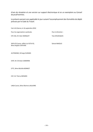 - 198 -
d'avis de réception et une version sur support électronique et en un exemplaire au Conseil
de prud’hommes.
Le présent avenant sera applicable le jour suivant l’accomplissement des formalités de dépôt
prévues par le Code du Travail.
Fait à St-Etienne, le 16 septembre 2010
Pour les organisations syndicales Pour la Direction :
CFE-CGC, M. Alain MARQUET Yves DESJACQUES
SNTA-FO Casino, affilié à la FGTA-FO, Gérard MASSUS
Mme Brigitte CHATENIE
AUTONOME, M Serge DURAND
CFDT, M. Christian GAMARRA
CFTC, Mme Michèle BONNOT
CGT, M. Thierry MENARD
UNSA Casino, Mme Martine LAGUERRE
 