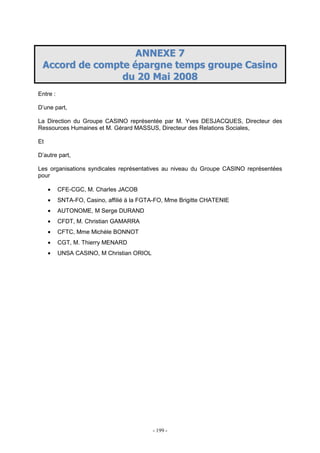 - 199 -
AANNNNEEXXEE 77
AAccccoorrdd ddee ccoommppttee ééppaarrggnnee tteemmppss ggrroouuppee CCaassiinnoo
dduu 2200 MMaaii 22000088
Entre :
D’une part,
La Direction du Groupe CASINO représentée par M. Yves DESJACQUES, Directeur des
Ressources Humaines et M. Gérard MASSUS, Directeur des Relations Sociales,
Et
D’autre part,
Les organisations syndicales représentatives au niveau du Groupe CASINO représentées
pour
• CFE-CGC, M. Charles JACOB
• SNTA-FO, Casino, affilié à la FGTA-FO, Mme Brigitte CHATENIE
• AUTONOME, M Serge DURAND
• CFDT, M. Christian GAMARRA
• CFTC, Mme Michèle BONNOT
• CGT, M. Thierry MENARD
• UNSA CASINO, M Christian ORIOL
 