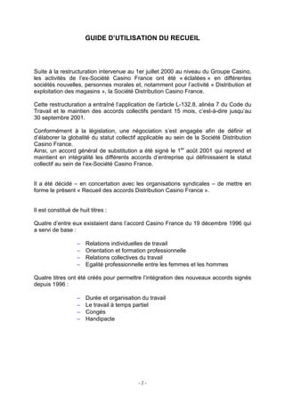 - 2 -
GUIDE D’UTILISATION DU RECUEIL
Suite à la restructuration intervenue au 1er juillet 2000 au niveau du Groupe Casino,
les activités de l’ex-Société Casino France ont été « éclatées » en différentes
sociétés nouvelles, personnes morales et, notamment pour l’activité « Distribution et
exploitation des magasins », la Société Distribution Casino France.
Cette restructuration a entraîné l’application de l’article L-132.8, alinéa 7 du Code du
Travail et le maintien des accords collectifs pendant 15 mois, c’est-à-dire jusqu’au
30 septembre 2001.
Conformément à la législation, une négociation s’est engagée afin de définir et
d’élaborer la globalité du statut collectif applicable au sein de la Société Distribution
Casino France.
Ainsi, un accord général de substitution a été signé le 1er
août 2001 qui reprend et
maintient en intégralité les différents accords d’entreprise qui définissaient le statut
collectif au sein de l’ex-Société Casino France.
Il a été décidé – en concertation avec les organisations syndicales – de mettre en
forme le présent « Recueil des accords Distribution Casino France ».
Il est constitué de huit titres :
Quatre d’entre eux existaient dans l’accord Casino France du 19 décembre 1996 qui
a servi de base :
− Relations individuelles de travail
− Orientation et formation professionnelle
− Relations collectives du travail
− Egalité professionnelle entre les femmes et les hommes
Quatre titres ont été créés pour permettre l’intégration des nouveaux accords signés
depuis 1996 :
− Durée et organisation du travail
− Le travail à temps partiel
− Congés
− Handipacte
 