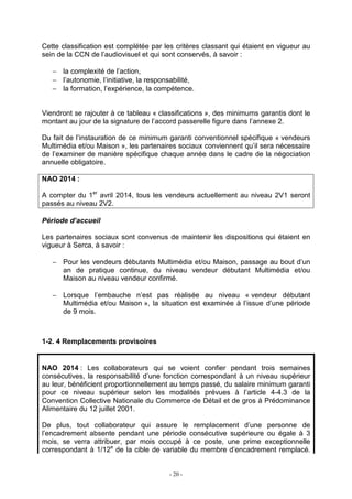 - 20 -
Cette classification est complétée par les critères classant qui étaient en vigueur au
sein de la CCN de l’audiovisuel et qui sont conservés, à savoir :
− la complexité de l’action,
− l’autonomie, l’initiative, la responsabilité,
− la formation, l’expérience, la compétence.
Viendront se rajouter à ce tableau « classifications », des minimums garantis dont le
montant au jour de la signature de l’accord passerelle figure dans l’annexe 2.
Du fait de l’instauration de ce minimum garanti conventionnel spécifique « vendeurs
Multimédia et/ou Maison », les partenaires sociaux conviennent qu’il sera nécessaire
de l’examiner de manière spécifique chaque année dans le cadre de la négociation
annuelle obligatoire.
NAO 2014 :
A compter du 1er
avril 2014, tous les vendeurs actuellement au niveau 2V1 seront
passés au niveau 2V2.
Période d’accueil
Les partenaires sociaux sont convenus de maintenir les dispositions qui étaient en
vigueur à Serca, à savoir :
− Pour les vendeurs débutants Multimédia et/ou Maison, passage au bout d’un
an de pratique continue, du niveau vendeur débutant Multimédia et/ou
Maison au niveau vendeur confirmé.
− Lorsque l’embauche n’est pas réalisée au niveau « vendeur débutant
Multimédia et/ou Maison », la situation est examinée à l’issue d’une période
de 9 mois.
1-2. 4 Remplacements provisoires
NAO 2014 : Les collaborateurs qui se voient confier pendant trois semaines
consécutives, la responsabilité d’une fonction correspondant à un niveau supérieur
au leur, bénéficient proportionnellement au temps passé, du salaire minimum garanti
pour ce niveau supérieur selon les modalités prévues à l’article 4-4.3 de la
Convention Collective Nationale du Commerce de Détail et de gros à Prédominance
Alimentaire du 12 juillet 2001.
De plus, tout collaborateur qui assure le remplacement d’une personne de
l’encadrement absente pendant une période consécutive supérieure ou égale à 3
mois, se verra attribuer, par mois occupé à ce poste, une prime exceptionnelle
correspondant à 1/12e
de la cible de variable du membre d’encadrement remplacé.
 