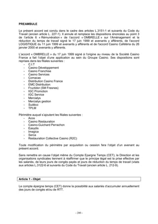- 200 -
PREAMBULE
Le présent accord est conclu dans le cadre des articles L.3151-1 et suivants du Code du
Travail (ancien article L. 227-1). Il annule et remplace les dispositions énoncées au point 3
de l’article 6 « Rémunération » de l’accord « OMBRELLE » sur l’Aménagement et la
réduction du temps de travail signé le 17 juin 1999 et avenants y afférents, de l'accord
LOGISTIQUE du 11 juin 1999 et avenants y afférents et de l'accord Casino Cafétéria du 26
janvier 2000 et avenants y afférents.
L’accord « OMBRELLE » du 17 juin 1999 signé à l’origine au niveau de la Société Casino
France a fait l’objet d’une application au sein du Groupe Casino. Ses dispositions sont
reprises dans les filiales suivantes :
- C.I.T
- Casino Développement
- Casino Franchise
- Casino Services
- Comacas
- Distribution Casino France
- EMC Distribution
- Fructidor (SM Fresnes)
- IGC Promotion
- IGC Service
- Mercialys
- Mercialys gestion
- Sudéco
- TPLM
Périmètre auquel s’ajoutent les filiales suivantes :
- Acos
- Casino Restauration
- Casino-Guichard Perrachon
- Easydis
- Imagica
- Serca
- Restauration Collective Casino (R2C)
Toute modification du périmètre par acquisition ou cession fera l’objet d’un avenant au
présent accord.
Sans remettre en cause l’objet même du Compte Epargne Temps (CET), la Direction et les
organisations syndicales tiennent à réaffirmer que le principe légal est la prise effective par
les salariés, de leurs jours de congés payés et jours de réduction du temps de travail (visés
aux articles L.3122-6 et suivants du Code du Travail (ancien article L. 212-9).
Article 1 - Objet
Le compte épargne temps (CET) donne la possibilité aux salariés d’accumuler annuellement
des jours de congés et/ou de RTT.
 