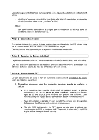 - 201 -
Les salariés peuvent utiliser ces jours épargnés en les liquidant partiellement ou totalement,
afin de
- bénéficier d’un congé rémunéré tel que défini à l’article 5.1 ou anticiper un départ en
retraite (cessation totale ou progressive d’activité).
ET/OU
- s’en servir comme complément d’épargne par un versement sur le PEE dans les
conditions précisées dans l’article 5.2.
Article 2 - Salariés bénéficiaires
Tout salarié titulaire d’un contrat à durée indéterminée peut bénéficier du CET mis en place
par le présent accord. Aucune condition d’ancienneté n’est exigée.
Ces dispositions ne s’appliquent pas aux gérants mandataires non salariés.
Article 3 - Ouverture du Compte Individuel
La première alimentation du CET initie l’ouverture d’un compte individuel au nom du Salarié
Une note explicative détaillée sur les modalités pratiques et administratives d’utilisation sera
adressée à chaque salarié. La note est annexée au présent accord.
Article 4 - Alimentation du CET
Le CET est alimenté en jours et non en numéraire, exclusivement à l’initiative du Salarié
selon les modalités suivantes :
1. Disposition commune pour les employés, ouvriers, agents de maîtrise et
cadres
Pour l’ensemble des salariés bénéficiaires du présent accord, le plafond
d’alimentation sur ce CET est de 40 jours ouvrables, à l’exception de ceux
âgés de 50 ans et plus, pour lesquels ledit plafond est supprimé. Cette
mesure ayant pour objectif de leur permettre un départ en retraite anticipé.
Toute alimentation en congés et/ou en jours RTT pourra se faire à l’expiration
de la période de référence, soit en juin de chaque année.
Dès juin 2008, l'alimentation du CET pourra se faire avec le reliquat des
congés payés de 2007 et des jours de RTT venant à échéance le 31 mai 2008
acquis au titre de la précédente période.
 