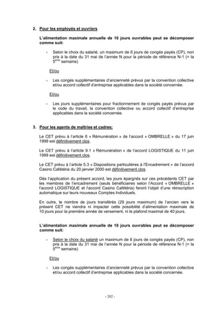 - 202 -
2. Pour les employés et ouvriers
L’alimentation maximale annuelle de 10 jours ouvrables peut se décomposer
comme suit:
- Selon le choix du salarié, un maximum de 6 jours de congés payés (CP), non
pris à la date du 31 mai de l’année N pour la période de référence N-1 (= la
5ème
semaine)
Et/ou
- Les congés supplémentaires d’ancienneté prévus par la convention collective
et/ou accord collectif d’entreprise applicables dans la société concernée.
Et/ou
- Les jours supplémentaires pour fractionnement de congés payés prévus par
le code du travail, la convention collective ou accord collectif d’entreprise
applicables dans la société concernée.
3. Pour les agents de maîtrise et cadres:
Le CET prévu à l’article 6 « Rémunération » de l’accord « OMBRELLE » du 17 juin
1999 est définitivement clos.
Le CET prévu à l’article 9.1 « Rémunération » de l’accord LOGISTIQUE du 11 juin
1999 est définitivement clos.
Le CET prévu à l’article 5.3 « Dispositions particulières à l'Encadrement » de l’accord
Casino Cafétéria du 20 janvier 2000 est définitivement clos.
Dès l’application du présent accord, les jours épargnés sur ces précédents CET par
les membres de l’encadrement (seuls bénéficiaires selon l’Accord « OMBRELLE »
l'accord LOGISTIQUE et l'accord Casino Cafétéria) feront l’objet d’une réinscription
automatique sur leurs nouveaux Comptes Individuels.
En outre, le nombre de jours transférés (29 jours maximum) de l’ancien vers le
présent CET ne viendra ni impacter cette possibilité d’alimentation maximale de
10 jours pour la première année de versement, ni le plafond maximal de 40 jours.
L’alimentation maximale annuelle de 10 jours ouvrables peut se décomposer
comme suit:
- Selon le choix du salarié un maximum de 6 jours de congés payés (CP), non
pris à la date du 31 mai de l’année N pour la période de référence N-1 (= la
5ème
semaine)
Et/ou
- Les congés supplémentaires d’ancienneté prévus par la convention collective
et/ou accord collectif d’entreprise applicables dans la société concernée.
 