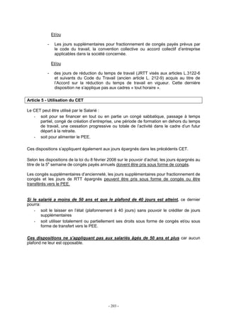 - 203 -
Et/ou
- Les jours supplémentaires pour fractionnement de congés payés prévus par
le code du travail, la convention collective ou accord collectif d’entreprise
applicables dans la société concernée.
Et/ou
- des jours de réduction du temps de travail (JRTT visés aux articles L.3122-6
et suivants du Code du Travail (ancien article L. 212-9) acquis au titre de
l’Accord sur la réduction du temps de travail en vigueur. Cette dernière
disposition ne s’applique pas aux cadres « tout horaire ».
Article 5 - Utilisation du CET
Le CET peut être utilisé par le Salarié :
- soit pour se financer en tout ou en partie un congé sabbatique, passage à temps
partiel, congé de création d’entreprise, une période de formation en dehors du temps
de travail, une cessation progressive ou totale de l’activité dans le cadre d’un futur
départ à la retraite.
- soit pour alimenter le PEE.
Ces dispositions s’appliquent également aux jours épargnés dans les précédents CET.
Selon les dispositions de la loi du 8 février 2008 sur le pouvoir d’achat, les jours épargnés au
titre de la 5e
semaine de congés payés annuels doivent être pris sous forme de congés.
Les congés supplémentaires d’ancienneté, les jours supplémentaires pour fractionnement de
congés et les jours de RTT épargnés peuvent être pris sous forme de congés ou être
transférés vers le PEE.
Si le salarié a moins de 50 ans et que le plafond de 40 jours est atteint, ce dernier
pourra:
- soit le laisser en l’état (plafonnement à 40 jours) sans pouvoir le créditer de jours
supplémentaires
- soit utiliser totalement ou partiellement ses droits sous forme de congés et/ou sous
forme de transfert vers le PEE.
Ces dispositions ne s’appliquant pas aux salariés âgés de 50 ans et plus car aucun
plafond ne leur est opposable.
 