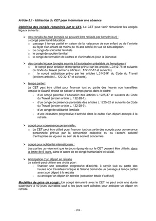 - 204 -
Article 5.1 - Utilisation du CET pour indemniser une absence
Définition des congés rémunérés par le CET. Le CET peut venir rémunérer les congés
légaux suivants :
des congés de droit (congés ne pouvant être refusés par l’employeur) :
o congé parental d’éducation
o passage à temps partiel en raison de la naissance de son enfant ou de l’arrivée
au foyer d’un enfant de moins de 16 ans confié en vue de son adoption.
o Le congé de solidarité familiale
o le congé de soutien familial
o le congé de formation de cadres et d’animateurs pour la jeunesse
des congés légaux (congés soumis à l’autorisation préalable de l’employeur)
o le congé pour création d’entreprise prévu par les articles L.3142-78 et suivants
du Code du Travail (anciens articles L. 122-32-12 et suivants).
o le congé sabbatique prévu par les articles L.3142-91 du Code du Travail
(anciens articles L. 122-32-17 et suivants).
temps partiel :
Le CET peut être utilisé pour financer tout ou partie des heures non travaillées
lorsque le Salarié choisit de passer à temps partiel dans le cadre:
- d’un congé parental d’éducation des articles L.1225-47 et suivants du Code
du Travail (ancien article L. 122-28-1).
- d’un congé de présence parentale des articles L.1225-62 et suivants du Code
du Travail (ancien article L. 122-28-9).
- d’un congé de solidarité familiale
- d’une cessation progressive d’activité dans le cadre d’un départ anticipé à la
retraite.
congé pour convenance personnelle :
o Le CET peut être utilisé pour financer tout ou partie des congés pour convenance
personnelle prévue par la convention collective et/ ou l’accord collectif
d’entreprise en vigueur au sein de la société concernée.
congé pour solidarité internationale :
Les parties conviennent que les jours épargnés sur le CET peuvent être utilisés, dans
la limite de 5 jours, dans le cadre de ce congé humanitaire et social.
Anticipation d’un départ en retraite
Le salarié peut utiliser ses droits pour :
- financer une cessation progressive d’activité, à savoir tout ou partie des
heures non travaillées lorsque le Salarié demande un passage à temps partiel
avant son départ à la retraite
- ou anticiper un départ en retraite (cessation totale d’activité)
Modalités de prise de congé : Un congé rémunéré avec le CET ne peut avoir une durée
supérieure à 40 jours ouvrables sauf si les jours sont utilisées pour anticiper un départ en
retraite.
 