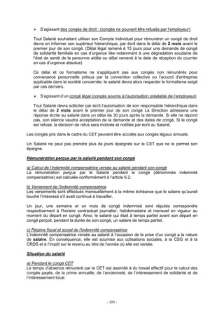 - 205 -
S’agissant des congés de droit : (congés ne pouvant être refusés par l’employeur)
Tout Salarié souhaitant utiliser son Compte Individuel pour rémunérer un congé de droit
devra en informer son supérieur hiérarchique, par écrit dans le délai de 2 mois avant le
premier jour de son congé. (Délai légal ramené à 15 jours pour une demande de congé
de solidarité familiale en cas d’urgence liée notamment à une dégradation soudaine de
l’état de santé de la personne aidée ou délai ramené à la date de réception du courrier
en cas d’urgence absolue)
Ce délai et ce formalisme ne s’appliquent pas aux congés non rémunérés pour
convenance personnelle prévus par la convention collective ou l’accord d’entreprise
applicable dans la société concernée: le salarié devra alors respecter le formalisme exigé
par ces derniers.
S’agissant d’un congé légal (congés soumis à l’autorisation préalable de l’employeur)
Tout Salarié devra solliciter par écrit l’autorisation de son responsable hiérarchique dans
le délai de 2 mois avant le premier jour de son congé La Direction adressera une
réponse écrite au salarié dans un délai de 30 jours après la demande. Si elle ne répond
pas, son silence vaudra acceptation de la demande et des dates de congé. Si le congé
est refusé, la décision de refus sera motivée et notifiée par écrit au Salarié.
Les congés pris dans le cadre du CET peuvent être accolés aux congés légaux annuels.
Un Salarié ne peut pas prendre plus de jours épargnés sur le CET que ne le permet son
épargne.
Rémunération perçue par le salarié pendant son congé
a) Calcul de l’indemnité compensatrice versée au salarié pendant son congé
La rémunération perçue par le Salarié pendant le congé (dénommée indemnité
compensatrice) est calculée conformément à l’article 6.2.
b) Versement de l’indemnité compensatrice
Les versements sont effectués mensuellement à la même échéance que le salaire qu’aurait
touché l’intéressé s’il avait continué à travailler.
Un jour, une semaine et un mois de congé indemnisé sont réputés correspondre
respectivement à l’horaire contractuel journalier, hebdomadaire et mensuel en vigueur au
moment du départ en congé. Ainsi, le salarié qui était à temps partiel avant son départ en
congé perçoit, pendant la durée de son congé, un salaire de temps partiel.
c) Régime fiscal et social de l’indemnité compensatrice
L’indemnité compensatrice versée au salarié à l’occasion de la prise d’un congé a la nature
de salaire. En conséquence, elle est soumise aux cotisations sociales, à la CSG et à la
CRDS et à l’impôt sur le revenu au titre de l’année où elle est versée.
Situation du salarié
a) Pendant le congé CET
Le temps d’absence rémunéré par le CET est assimilé à du travail effectif pour le calcul des
congés payés, de la prime annuelle, de l’ancienneté, de l’intéressement de solidarité et de
l’intéressement local.
 