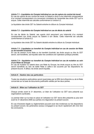 - 207 -
Article 7.1 - Liquidation du Compte Individuel en cas de rupture du contrat de travail
En cas de rupture de son contrat de travail, le Salarié a droit à une indemnité compensatrice
d’un montant correspondant à la conversion monétaire de l’ensemble des droits CET qu’il a
acquis. Cette indemnité est calculée conformément à l’article 6.2.
La liquidation des droits CET du Salarié entraîne la clôture du Compte Individuel.
Article 7.2 - Liquidation du Compte Individuel en cas de décès du salarié
En cas de décès du Salarié, ses ayants droit perçoivent une indemnité d’un montant
correspondant aux droits acquis du Salarié à son décès. Cette indemnité est calculée
conformément à l’article 6.2.
La liquidation des droits CET du Salarié décédé entraîne la clôture du Compte Individuel.
Article 7.3 - Liquidation ou transfert du Compte Individuel en cas de cession de filiale
ou de transfert d’activité
En cas de cession d’une filiale ou de transfert d’activité, les droits acquis au titre du CET
seront, soit transférés, soit liquidés selon les conditions de l’opération juridique précitée.
Article 7.4 – liquidation ou transfert du Compte Individuel en cas de mutation au sein
d’une filiale du Groupe
En cas de mutation du salarié dans une filiale du Groupe, les droits acquis au titre du CET
seront transférés au sein de ladite filiale si celle-ci est couverte par les dispositions du
présent Accord. A défaut, les droits seront liquidés.
Article 8 – Gestion des cas particuliers
Toutes les situations particulières seront examinées par la DRH de la Branche ou de la filiale
concernée sur la base de documents justificatifs validés par les deux parties.
Article 9 – Bilan sur l’utilisation du CET
Chaque année avant le 31 décembre, un bilan de l’utilisation du CET sera présenté aux
organisations syndicales.
Le premier bilan sur la mise en place et l’utilisation du CET devra être présenté au plus tard
avant le 31 décembre 2009 aux parties à la négociation du présent accord.
En cas d’évolution légale ou réglementaire pouvant avoir des incidences sur les dispositions
du présent accord, les partenaires sociaux s’engagent à se réunir rapidement afin d’en tirer
les conclusions.
 