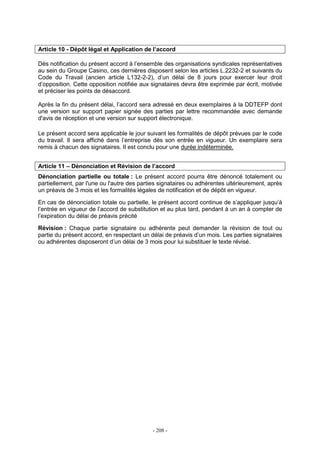 - 208 -
Article 10 - Dépôt légal et Application de l’accord
Dès notification du présent accord à l’ensemble des organisations syndicales représentatives
au sein du Groupe Casino, ces dernières disposent selon les articles L.2232-2 et suivants du
Code du Travail (ancien article L132-2-2), d’un délai de 8 jours pour exercer leur droit
d’opposition. Cette opposition notifiée aux signataires devra être exprimée par écrit, motivée
et préciser les points de désaccord.
Après la fin du présent délai, l’accord sera adressé en deux exemplaires à la DDTEFP dont
une version sur support papier signée des parties par lettre recommandée avec demande
d'avis de réception et une version sur support électronique.
Le présent accord sera applicable le jour suivant les formalités de dépôt prévues par le code
du travail. Il sera affiché dans l’entreprise dès son entrée en vigueur. Un exemplaire sera
remis à chacun des signataires. Il est conclu pour une durée indéterminée.
Article 11 – Dénonciation et Révision de l’accord
Dénonciation partielle ou totale : Le présent accord pourra être dénoncé totalement ou
partiellement, par l'une ou l'autre des parties signataires ou adhérentes ultérieurement, après
un préavis de 3 mois et les formalités légales de notification et de dépôt en vigueur.
En cas de dénonciation totale ou partielle, le présent accord continue de s’appliquer jusqu’à
l’entrée en vigueur de l’accord de substitution et au plus tard, pendant à un an à compter de
l’expiration du délai de préavis précité
Révision : Chaque partie signataire ou adhérente peut demander la révision de tout ou
partie du présent accord, en respectant un délai de préavis d’un mois. Les parties signataires
ou adhérentes disposeront d’un délai de 3 mois pour lui substituer le texte révisé.
 