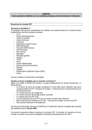 - 210 -
ANNEXE :
Note explicative détaillée sur les modalités pratiques et administratives d’utilisation
Ouverture du compte CET
Qui peut en bénéficier ?
À l’exception des gérants mandataires non salariés, tout salarié titulaire d’un contrat à durée
indéterminée, dans les sociétés suivantes :
- C.I.T
- Casino Développement
- Casino Franchise
- Casino Services
- Comacas
- Distribution Casino France
- EMC Distribution
- Fructidor (SM Fresnes)
- IGC Promotion
- IGC Service
- Mercialys
- Mercialys gestion
- Sudéco
- TPLM
- Acos
- Casino Restauration
- Casino-Guichard Perrachon
- Easydis
- Imagica
- Restauration Collective Casino (R2C)
- Serca
Aucune condition d’ancienneté n’est exigée
Quelles sont les modalités pour le premier versement ?
Début Juin 2008, le SGAP fait parvenir à chaque établissement et service fonctionnel, un
état précisant :
- Le nombre de jours de congés constituant le droit initial (avec indication des jours
correspondants à la 5ème
semaine de congés + nombre de jours d’ancienneté et jours
de fractionnement)
- Le nombre de jours de congés pris
- Le nombre de jours de congés restant à prendre
- Le nombre de jours RTT pris
- Le droit théorique de jours RTT pour un temps complet sans absence
- Deux colonnes pour placement au CET : une pour les congés, une pour les RTT
- Une colonne réservée à l’émargement.
Ce document devra être retourné au SGAP par la hiérarchie, dûment complété des souhaits
des salariés avant le 20 juin 2008.
Ce premier versement initiera l’ouverture du compte CET. A compter de l’ouverture de son
compte, le salarié n’aura aucune obligation d’alimenter périodiquement son CET.
 