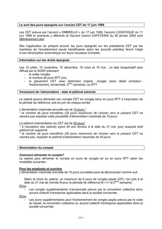 - 211 -
Le sort des jours épargnés sur l’ancien CET du 17 juin 1999
Les CET prévus par l’accord « OMBRELLE » du 17 juin 1999, l'accord LOGISTIQUE du 11
juin 1999 et avenants y afférents et l'accord Casino CAFETERIA du 26 janvier 2000 sont
définitivement clos.
Dès l’application du présent accord, les jours épargnés sur les précédents CET par les
membres de l’encadrement (seuls bénéficiaires selon les accords précités) feront l’objet
d’une réinscription automatique sur leurs nouveaux Comptes
Information sur les droits épargnés
Les 10 juillet, 10 novembre, 10 décembre, 10 mars et 10 mai : un état récapitulatif sera
diffusé par le SGAP précisant
- le solde congés,
- le nombre de jours RTT pris,
- le placement CET avec distinction origine : congés (avec détail compteur :
fractionnement, ancienneté, 5ème
semaine), ou RTT.
Versement de l’alimentation : date et plafond autorisé
Le salarié pourra alimenter son compte CET en congés et/ou en jours RTT à l’expiration de
la période de référence, soit en juin de chaque année.
L’alimentation maximale annuelle est de 10 jours.*
* le nombre de jours transférés (29 jours maximum) de l’ancien vers le présent CET ne
viendra pas impacter cette possibilité d’alimentation maximale de 10 jours.
Le plafond d’alimentation du CET est de 40 jours*
* à l’exception des salariés ayant 50 ans révolus à la date du 31 mai, pour lesquels ledit
plafond est supprimé.
* le nombre de jours transférés (29 jours maximum) de l’ancien vers le présent CET ne
viendra pas, impacter le plafond d’alimentation maximale de 40 jours.
Alimentation du compte
Comment alimenter le compte?
Le salarié peut alimenter le compte en jours de congés et/ ou en jours RTT selon les
modalités suivantes :
Pour les employés et ouvriers
L’alimentation maximale annuelle de 10 jours ouvrables peut se décomposer comme suit:
Selon le choix du salarié, un maximum de 6 jours de congés payés (CP), non pris à la
date du 31 mai de l’année N pour la période de référence N-1 (= la 5ème
semaine)
Et/ou
- Les congés supplémentaires d’ancienneté prévus par la convention collective et/ou
accord collectif d’entreprise applicables dans la société concernée.
Et/ou
- Les jours supplémentaires pour fractionnement de congés payés prévus par le code
du travail, la convention collective ou accord collectif d’entreprise applicables dans la
société concernée.
 