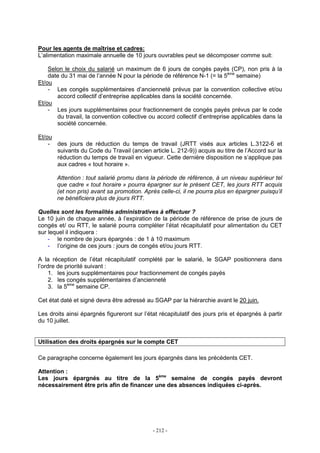 - 212 -
Pour les agents de maîtrise et cadres:
L’alimentation maximale annuelle de 10 jours ouvrables peut se décomposer comme suit:
Selon le choix du salarié un maximum de 6 jours de congés payés (CP), non pris à la
date du 31 mai de l’année N pour la période de référence N-1 (= la 5ème
semaine)
Et/ou
- Les congés supplémentaires d’ancienneté prévus par la convention collective et/ou
accord collectif d’entreprise applicables dans la société concernée.
Et/ou
- Les jours supplémentaires pour fractionnement de congés payés prévus par le code
du travail, la convention collective ou accord collectif d’entreprise applicables dans la
société concernée.
Et/ou
- des jours de réduction du temps de travail (JRTT visés aux articles L.3122-6 et
suivants du Code du Travail (ancien article L. 212-9)) acquis au titre de l’Accord sur la
réduction du temps de travail en vigueur. Cette dernière disposition ne s’applique pas
aux cadres « tout horaire ».
Attention : tout salarié promu dans la période de référence, à un niveau supérieur tel
que cadre « tout horaire » pourra épargner sur le présent CET, les jours RTT acquis
(et non pris) avant sa promotion. Après celle-ci, il ne pourra plus en épargner puisqu’il
ne bénéficiera plus de jours RTT.
Quelles sont les formalités administratives à effectuer ?
Le 10 juin de chaque année, à l’expiration de la période de référence de prise de jours de
congés et/ ou RTT, le salarié pourra compléter l’état récapitulatif pour alimentation du CET
sur lequel il indiquera :
- le nombre de jours épargnés : de 1 à 10 maximum
- l’origine de ces jours : jours de congés et/ou jours RTT.
A la réception de l’état récapitulatif complété par le salarié, le SGAP positionnera dans
l’ordre de priorité suivant :
1. les jours supplémentaires pour fractionnement de congés payés
2. les congés supplémentaires d’ancienneté
3. la 5ème
semaine CP.
Cet état daté et signé devra être adressé au SGAP par la hiérarchie avant le 20 juin.
Les droits ainsi épargnés figureront sur l’état récapitulatif des jours pris et épargnés à partir
du 10 juillet.
Utilisation des droits épargnés sur le compte CET
Ce paragraphe concerne également les jours épargnés dans les précédents CET.
Attention :
Les jours épargnés au titre de la 5ème
semaine de congés payés devront
nécessairement être pris afin de financer une des absences indiquées ci-après.
 