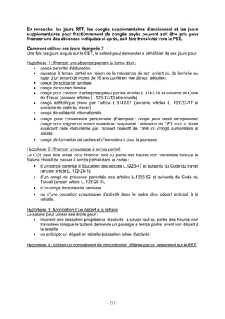 - 213 -
En revanche, les jours RTT, les congés supplémentaires d’ancienneté et les jours
supplémentaires pour fractionnement de congés payés peuvent soit être pris pour
financer une des absences indiquées ci-après, soit être transférés vers le PEE.
Comment utiliser ces jours épargnés ?
Une fois les jours acquis sur le CET, le salarié peut demander à bénéficier de ces jours pour
Hypothèse 1 : financer une absence prenant la forme d’un :
• congé parental d’éducation
• passage à temps partiel en raison de la naissance de son enfant ou de l’arrivée au
foyer d’un enfant de moins de 16 ans confié en vue de son adoption.
• congé de solidarité familiale
• congé de soutien familial
• congé pour création d’entreprise prévu par les articles L.3142-78 et suivants du Code
du Travail (anciens articles L. 122-32-12 et suivants)
• congé sabbatique prévu par l’article L.3142-91 (anciens articles L. 122-32-17 et
suivants du code du travail)
• congé de solidarité internationale
• congé pour convenance personnelle (Exemples : congé pour motif exceptionnel,
congé pour soigner un enfant malade ou hospitalisé : utilisation du CET pour la durée
excédant celle rémunérée par l’accord collectif de 1996 ou congé humanitaire et
social)
• congé de formation de cadres et d’animateurs pour la jeunesse.
Hypothèse 2 : financer un passage à temps partiel:
Le CET peut être utilisé pour financer tout ou partie des heures non travaillées lorsque le
Salarié choisit de passer à temps partiel dans le cadre :
• d’un congé parental d’éducation des articles L.1225-47 et suivants du Code du travail
(ancien article L. 122-28-1),
• d’un congé de présence parentale des articles L.1225-62 et suivants du Code du
Travail (ancien article L. 122-28-9),
• d’un congé de solidarité familiale
• ou d’une cessation progressive d’activité dans le cadre d’un départ anticipé à la
retraite.
Hypothèse 3: Anticipation d’un départ à la retraite
Le salarié peut utiliser ses droits pour :
• financer une cessation progressive d’activité, à savoir tout ou partie des heures non
travaillées lorsque le Salarié demande un passage à temps partiel avant son départ à
la retraite
• ou anticiper un départ en retraite (cessation totale d’activité)
Hypothèse 4 : obtenir un complément de rémunération différée par un versement sur le PEE
 