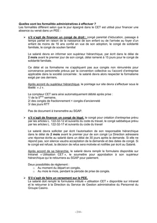 - 214 -
Quelles sont les formalités administratives à effectuer ?
Les formalités différent selon que le jour épargné dans le CET est utilisé pour financer une
absence ou versé dans un PEE :
s’il s’agit de financer un congé de droit : congé parental d’éducation, passage à
temps partiel en raison de la naissance de son enfant ou de l’arrivée au foyer d’un
enfant de moins de 16 ans confié en vue de son adoption, le congé de solidarité
familiale, le congé de soutien familial
Le salarié devra en informer son supérieur hiérarchique, par écrit dans le délai de
2 mois avant le premier jour de son congé, délai ramené à 15 jours pour le congé de
solidarité familiale.
Ce délai et ce formalisme ne s’appliquent pas aux congés non rémunérés pour
convenance personnelle prévus par la convention collective ou l’accord d’entreprise
applicable dans la société concernée : le salarié devra alors respecter le formalisme
exigé par ces derniers.
Après accord du supérieur hiérarchique, le pointage sur site devra s’effectuer sous le
libellé: « J ».
Le compteur CET sera ainsi automatiquement débité après prise :
1/ de la 5ème
semaine,
2/ des congés de fractionnement + congés d’ancienneté
3/ des jours RTT
Pas de document à transmettre au SGAP.
s’il s’agit de financer un congé de légal, le congé pour création d’entreprise prévu
par les articles L. 122-32-12 et suivants du code du travail, le congé sabbatique prévu
par les articles L. 122-32-17 et suivants du code du travail
Le salarié devra solliciter par écrit l’autorisation de son responsable hiérarchique
dans le délai de 2 mois avant le premier jour de son congé La Direction adressera
une réponse écrite au salarié dans un délai de 30 jours après la demande. Si elle ne
répond pas, son silence vaudra acceptation de la demande et des dates de congé. Si
le congé est refusé, la décision de refus sera motivée et notifiée par écrit au Salarié.
Après accord de sa hiérarchie, le salarié devra remplir le formulaire disponible sur
Intranet « Utilisation CET », le soumettre pour approbation à son supérieur
hiérarchique qui le retournera au SGAP pour paiement.
Deux possibilités de règlement :
o Au moment du départ en congés,
o Au mois le mois, pendant la période de prise de congés.
S’il s’agit de faire un versement sur le PEE,
Le salarié doit remplir le formulaire intitulé « utilisation CET » disponible sur intranet
et le retourner à la Direction du Service de Gestion administrative du Personnel du
Groupe Casino.
 