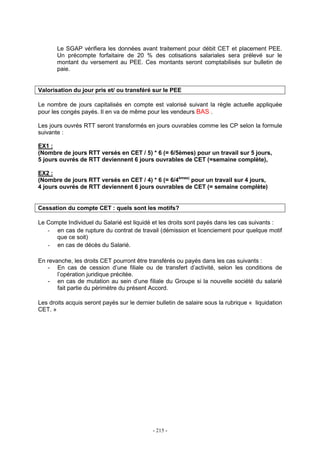 - 215 -
Le SGAP vérifiera les données avant traitement pour débit CET et placement PEE.
Un précompte forfaitaire de 20 % des cotisations salariales sera prélevé sur le
montant du versement au PEE. Ces montants seront comptabilisés sur bulletin de
paie.
Valorisation du jour pris et/ ou transféré sur le PEE
Le nombre de jours capitalisés en compte est valorisé suivant la règle actuelle appliquée
pour les congés payés. Il en va de même pour les vendeurs BAS .
Les jours ouvrés RTT seront transformés en jours ouvrables comme les CP selon la formule
suivante :
EX1 :
(Nombre de jours RTT versés en CET / 5) * 6 (= 6/5èmes) pour un travail sur 5 jours,
5 jours ouvrés de RTT deviennent 6 jours ouvrables de CET (=semaine complète),
EX2 :
(Nombre de jours RTT versés en CET / 4) * 6 (= 6/4èmes)
pour un travail sur 4 jours,
4 jours ouvrés de RTT deviennent 6 jours ouvrables de CET (= semaine complète)
Cessation du compte CET : quels sont les motifs?
Le Compte Individuel du Salarié est liquidé et les droits sont payés dans les cas suivants :
- en cas de rupture du contrat de travail (démission et licenciement pour quelque motif
que ce soit)
- en cas de décès du Salarié.
En revanche, les droits CET pourront être transférés ou payés dans les cas suivants :
- En cas de cession d’une filiale ou de transfert d’activité, selon les conditions de
l’opération juridique précitée.
- en cas de mutation au sein d’une filiale du Groupe si la nouvelle société du salarié
fait partie du périmètre du présent Accord.
Les droits acquis seront payés sur le dernier bulletin de salaire sous la rubrique « liquidation
CET. »
 
