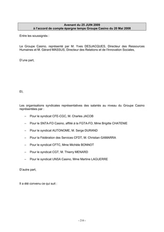 - 216 -
Avenant du 25 JUIN 2009
à l’accord de compte épargne temps Groupe Casino du 20 Mai 2008
Entre les soussignés :
Le Groupe Casino, représenté par M. Yves DESJACQUES, Directeur des Ressources
Humaines et M. Gérard MASSUS, Directeur des Relations et de l’Innovation Sociales,
D’une part,
Et,
Les organisations syndicales représentatives des salariés au niveau du Groupe Casino
représentées par :
− Pour le syndicat CFE-CGC, M. Charles JACOB
− Pour le SNTA-FO Casino, affilié à la FGTA-FO, Mme Brigitte CHATENIE
− Pour le syndicat AUTONOME, M. Serge DURAND
− Pour la Fédération des Services CFDT, M. Christian GAMARRA
− Pour le syndicat CFTC, Mme Michèle BONNOT
− Pour le syndicat CGT, M. Thierry MENARD
− Pour le syndicat UNSA Casino, Mme Martine LAGUERRE
D’autre part,
Il a été convenu ce qui suit :
 