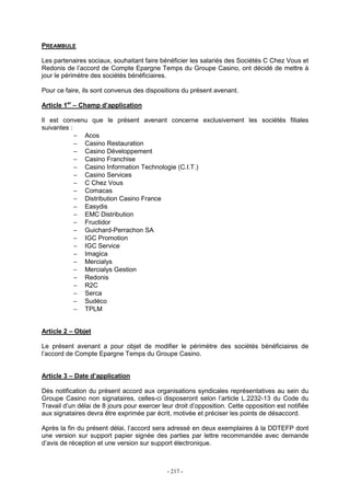 - 217 -
PREAMBULE
Les partenaires sociaux, souhaitant faire bénéficier les salariés des Sociétés C Chez Vous et
Redonis de l’accord de Compte Epargne Temps du Groupe Casino, ont décidé de mettre à
jour le périmètre des sociétés bénéficiaires.
Pour ce faire, ils sont convenus des dispositions du présent avenant.
Article 1er
– Champ d’application
Il est convenu que le présent avenant concerne exclusivement les sociétés filiales
suivantes :
− Acos
− Casino Restauration
− Casino Développement
− Casino Franchise
− Casino Information Technologie (C.I.T.)
− Casino Services
− C Chez Vous
− Comacas
− Distribution Casino France
− Easydis
− EMC Distribution
− Fructidor
− Guichard-Perrachon SA
− IGC Promotion
− IGC Service
− Imagica
− Mercialys
− Mercialys Gestion
− Redonis
− R2C
− Serca
− Sudéco
− TPLM
Article 2 – Objet
Le présent avenant a pour objet de modifier le périmètre des sociétés bénéficiaires de
l’accord de Compte Epargne Temps du Groupe Casino.
Article 3 – Date d’application
Dès notification du présent accord aux organisations syndicales représentatives au sein du
Groupe Casino non signataires, celles-ci disposeront selon l’article L.2232-13 du Code du
Travail d’un délai de 8 jours pour exercer leur droit d’opposition. Cette opposition est notifiée
aux signataires devra être exprimée par écrit, motivée et préciser les points de désaccord.
Après la fin du présent délai, l’accord sera adressé en deux exemplaires à la DDTEFP dont
une version sur support papier signée des parties par lettre recommandée avec demande
d’avis de réception et une version sur support électronique.
 
