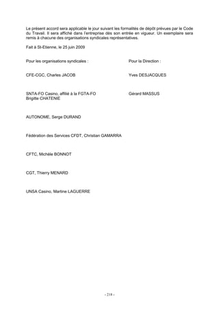 - 218 -
Le présent accord sera applicable le jour suivant les formalités de dépôt prévues par le Code
du Travail. Il sera affiché dans l’entreprise dès son entrée en vigueur. Un exemplaire sera
remis à chacune des organisations syndicales représentatives.
Fait à St-Etienne, le 25 juin 2009
Pour les organisations syndicales : Pour la Direction :
CFE-CGC, Charles JACOB Yves DESJACQUES
SNTA-FO Casino, affilié à la FGTA-FO Gérard MASSUS
Brigitte CHATENIE
AUTONOME, Serge DURAND
Fédération des Services CFDT, Christian GAMARRA
CFTC, Michèle BONNOT
CGT, Thierry MENARD
UNSA Casino, Martine LAGUERRE
 