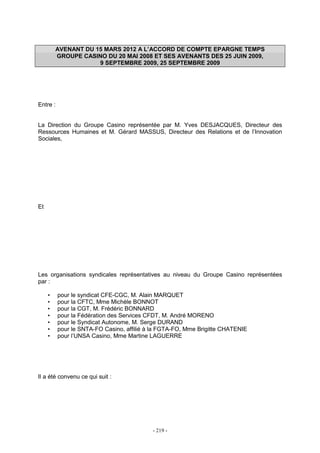 - 219 -
AVENANT DU 15 MARS 2012 A L’ACCORD DE COMPTE EPARGNE TEMPS
GROUPE CASINO DU 20 MAI 2008 ET SES AVENANTS DES 25 JUIN 2009,
9 SEPTEMBRE 2009, 25 SEPTEMBRE 2009
Entre :
La Direction du Groupe Casino représentée par M. Yves DESJACQUES, Directeur des
Ressources Humaines et M. Gérard MASSUS, Directeur des Relations et de l’Innovation
Sociales,
Et
Les organisations syndicales représentatives au niveau du Groupe Casino représentées
par :
• pour le syndicat CFE-CGC, M. Alain MARQUET
• pour la CFTC, Mme Michèle BONNOT
• pour la CGT, M. Frédéric BONNARD
• pour la Fédération des Services CFDT, M. André MORENO
• pour le Syndicat Autonome, M. Serge DURAND
• pour le SNTA-FO Casino, affilié à la FGTA-FO, Mme Brigitte CHATENIE
• pour l’UNSA Casino, Mme Martine LAGUERRE
Il a été convenu ce qui suit :
 