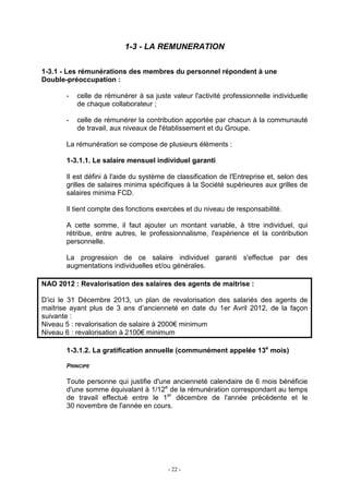 - 22 -
1-3 - LA REMUNERATION
1-3.1 - Les rémunérations des membres du personnel répondent à une
Double-préoccupation :
- celle de rémunérer à sa juste valeur l'activité professionnelle individuelle
de chaque collaborateur ;
- celle de rémunérer la contribution apportée par chacun à la communauté
de travail, aux niveaux de l'établissement et du Groupe.
La rémunération se compose de plusieurs éléments :
1-3.1.1. Le salaire mensuel individuel garanti
Il est défini à l'aide du système de classification de l'Entreprise et, selon des
grilles de salaires minima spécifiques à la Société supérieures aux grilles de
salaires minima FCD.
Il tient compte des fonctions exercées et du niveau de responsabilité.
A cette somme, il faut ajouter un montant variable, à titre individuel, qui
rétribue, entre autres, le professionnalisme, l'expérience et la contribution
personnelle.
La progression de ce salaire individuel garanti s'effectue par des
augmentations individuelles et/ou générales.
NAO 2012 : Revalorisation des salaires des agents de maitrise :
D’ici le 31 Décembre 2013, un plan de revalorisation des salariés des agents de
maitrise ayant plus de 3 ans d’ancienneté en date du 1er Avril 2012, de la façon
suivante :
Niveau 5 : revalorisation de salaire à 2000€ minimum
Niveau 6 : revalorisation à 2100€ minimum
1-3.1.2. La gratification annuelle (communément appelée 13e
mois)
PRINCIPE
Toute personne qui justifie d'une ancienneté calendaire de 6 mois bénéficie
d'une somme équivalant à 1/12e
de la rémunération correspondant au temps
de travail effectué entre le 1er
décembre de l'année précédente et le
30 novembre de l'année en cours.
 