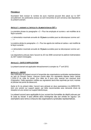 - 220 -
PREAMBULE
Souhaitant faire évoluer le nombre de jours maximal pouvant être placé sur le CET
annuellement, les partenaires sociaux se sont rencontrés et sont convenus des dispositions
du présent avenant.
ARTICLE 1 : AVENANT A L’ARTICLE 4 « ALIMENTATION DU CET »
La première phrase du paragraphe « 2 – Pour les employés et ouvriers » est modifiée de la
façon suivante :
« L’alimentation maximale annuelle de 12 jours ouvrables peut se décomposer comme suit :
…. »
Le sixième alinéa du paragraphe « 3 – Pour les agents de maîtrise et cadres » est modifié de
la façon suivante :
« L’alimentation maximale annuelle de 12 jours ouvrables peut se décomposer comme suit :
… ».
Les dispositions prévues dans l’accord du 20 mai 2008 concernant le plafond d’alimentation
du CET restent inchangées.
ARTICLE 2 – DATE D’APPLICATION
Le présent avenant est applicable rétroactivement à compter du 1er
avril 2012.
ARTICLE 3 – DEPOT
Dès notification du présent accord à l’ensemble des organisations syndicales représentatives
au sein du Groupe Casino, chacune d’entre elles non signataires dispose selon l’article
L 2232-12 du code du travail, d’un délai de 8 jours pour exercer son éventuel droit
d’opposition. Cette opposition notifiée aux signataires devra être exprimée par écrit, motivée
et préciser les points de désaccord.
Après la fin du présent délai, l’accord sera adressé en deux exemplaires à la DIRECCTE,
dont une version sur support papier, par lettre recommandée avec demande d'avis de
réception et une version sur support électronique.
Le présent accord sera applicable le jour suivant les formalités de dépôt prévues par
le code du travail. Il sera affiché dans l’entreprise dès son entrée en vigueur. Un
exemplaire sera remis à chacune des organisations syndicales représentatives.
 