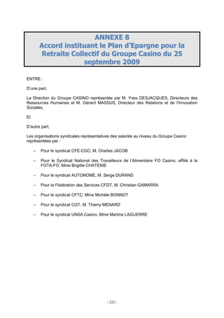 - 222 -
AANNNNEEXXEE 88
AAccccoorrdd iinnssttiittuuaanntt llee PPllaann dd’’EEppaarrggnnee ppoouurr llaa
RReettrraaiittee CCoolllleeccttiiff dduu GGrroouuppee CCaassiinnoo dduu 2255
sseepptteemmbbrree 22000099
ENTRE :
D’une part,
La Direction du Groupe CASINO représentée par M. Yves DESJACQUES, Directeurs des
Ressources Humaines et M. Gérard MASSUS, Directeur des Relations et de l’Innovation
Sociales,
Et
D’autre part,
Les organisations syndicales représentatives des salariés au niveau du Groupe Casino
représentées par :
− Pour le syndicat CFE-CGC, M. Charles JACOB
− Pour le Syndicat National des Travailleurs de l’Alimentaire FO Casino, affilié à la
FGTA-FO, Mme Brigitte CHATENIE
− Pour le syndicat AUTONOME, M. Serge DURAND
− Pour la Fédération des Services CFDT, M. Christian GAMARRA
− Pour le syndicat CFTC, Mme Michèle BONNOT
− Pour le syndicat CGT, M. Thierry MENARD
− Pour le syndicat UNSA Casino, Mme Martine LAGUERRE
 