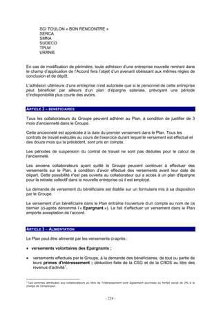 - 224 -
SCI TOULON « BON RENCONTRE »
SERCA
SMNA
SUDECO
TPLM
URANIE
En cas de modification de périmètre, toute adhésion d’une entreprise nouvelle rentrant dans
le champ d’application de l’Accord fera l’objet d’un avenant obéissant aux mêmes règles de
conclusion et de dépôt.
L’adhésion ultérieure d’une entreprise n’est autorisée que si le personnel de cette entreprise
peut bénéficier par ailleurs d’un plan d’épargne salariale, prévoyant une période
d’indisponibilité plus courte des avoirs.
ARTICLE 2 – BENEFICIAIRES
Tous les collaborateurs du Groupe peuvent adhérer au Plan, à condition de justifier de 3
mois d’ancienneté dans le Groupe.
Cette ancienneté est appréciée à la date du premier versement dans le Plan. Tous les
contrats de travail exécutés au cours de l’exercice durant lequel le versement est effectué et
des douze mois qui la précèdent, sont pris en compte.
Les périodes de suspension du contrat de travail ne sont pas déduites pour le calcul de
l'ancienneté.
Les anciens collaborateurs ayant quitté le Groupe peuvent continuer à effectuer des
versements sur le Plan, à condition d’avoir effectué des versements avant leur date de
départ. Cette possibilité n'est pas ouverte au collaborateur qui a accès à un plan d'épargne
pour la retraite collectif dans la nouvelle entreprise où il est employé.
La demande de versement du bénéficiaire est établie sur un formulaire mis à sa disposition
par le Groupe.
Le versement d’un bénéficiaire dans le Plan entraîne l’ouverture d’un compte au nom de ce
dernier (ci-après dénommé l’« Epargnant »). Le fait d’effectuer un versement dans le Plan
emporte acceptation de l’accord.
ARTICLE 3 – ALIMENTATION
Le Plan peut être alimenté par les versements ci-après :
•••• versements volontaires des Epargnants ;
•••• versements effectués par le Groupe, à la demande des bénéficiaires, de tout ou partie de
leurs primes d'intéressement ; déduction faite de la CSG et de la CRDS au titre des
revenus d’activité1
.
1
Les sommes attribuées aux collaborateurs au titre de l’intéressement sont également soumises au forfait social de 2% à la
charge de l’employeur.
 