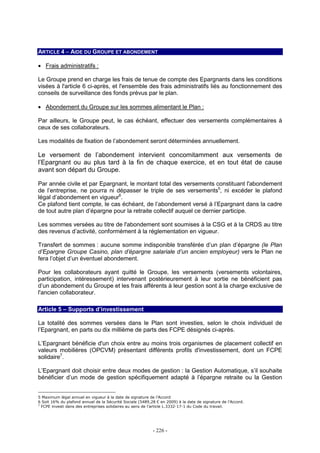 - 226 -
ARTICLE 4 – AIDE DU GROUPE ET ABONDEMENT
• Frais administratifs :
Le Groupe prend en charge les frais de tenue de compte des Epargnants dans les conditions
visées à l'article 6 ci-après, et l'ensemble des frais administratifs liés au fonctionnement des
conseils de surveillance des fonds prévus par le plan.
• Abondement du Groupe sur les sommes alimentant le Plan :
Par ailleurs, le Groupe peut, le cas échéant, effectuer des versements complémentaires à
ceux de ses collaborateurs.
Les modalités de fixation de l’abondement seront déterminées annuellement.
Le versement de l’abondement intervient concomitamment aux versements de
l’Epargnant ou au plus tard à la fin de chaque exercice, et en tout état de cause
avant son départ du Groupe.
Par année civile et par Epargnant, le montant total des versements constituant l'abondement
de l’entreprise, ne pourra ni dépasser le triple de ses versements5
, ni excéder le plafond
légal d’abondement en vigueur6
.
Ce plafond tient compte, le cas échéant, de l’abondement versé à l’Epargnant dans la cadre
de tout autre plan d’épargne pour la retraite collectif auquel ce dernier participe.
Les sommes versées au titre de l'abondement sont soumises à la CSG et à la CRDS au titre
des revenus d’activité, conformément à la réglementation en vigueur.
Transfert de sommes : aucune somme indisponible transférée d’un plan d’épargne (le Plan
d’Epargne Groupe Casino, plan d’épargne salariale d’un ancien employeur) vers le Plan ne
fera l’objet d’un éventuel abondement.
Pour les collaborateurs ayant quitté le Groupe, les versements (versements volontaires,
participation, intéressement) intervenant postérieurement à leur sortie ne bénéficient pas
d’un abondement du Groupe et les frais afférents à leur gestion sont à la charge exclusive de
l'ancien collaborateur.
Article 5 – Supports d’investissement
La totalité des sommes versées dans le Plan sont investies, selon le choix individuel de
l’Epargnant, en parts ou dix millième de parts des FCPE désignés ci-après.
L’Epargnant bénéficie d'un choix entre au moins trois organismes de placement collectif en
valeurs mobilières (OPCVM) présentant différents profils d'investissement, dont un FCPE
solidaire7
.
L’Epargnant doit choisir entre deux modes de gestion : la Gestion Automatique, s’il souhaite
bénéficier d’un mode de gestion spécifiquement adapté à l’épargne retraite ou la Gestion
5 Maximum légal annuel en vigueur à la date de signature de l’Accord
6 Soit 16% du plafond annuel de la Sécurité Sociale (5489,28 € en 2009) à la date de signature de l’Accord.
7
FCPE investi dans des entreprises solidaires au sens de l’article L.3332-17-1 du Code du travail.
 