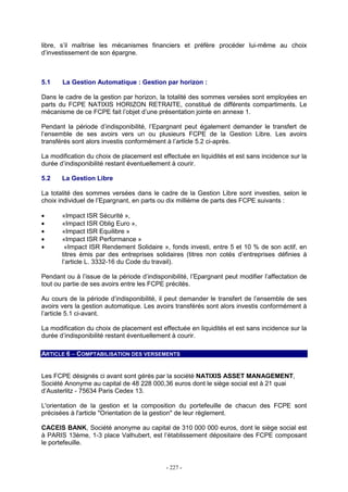- 227 -
libre, s’il maîtrise les mécanismes financiers et préfère procéder lui-même au choix
d’investissement de son épargne.
5.1 La Gestion Automatique : Gestion par horizon :
Dans le cadre de la gestion par horizon, la totalité des sommes versées sont employées en
parts du FCPE NATIXIS HORIZON RETRAITE, constitué de différents compartiments. Le
mécanisme de ce FCPE fait l’objet d’une présentation jointe en annexe 1.
Pendant la période d’indisponibilité, l’Epargnant peut également demander le transfert de
l’ensemble de ses avoirs vers un ou plusieurs FCPE de la Gestion Libre. Les avoirs
transférés sont alors investis conformément à l’article 5.2 ci-après.
La modification du choix de placement est effectuée en liquidités et est sans incidence sur la
durée d’indisponibilité restant éventuellement à courir.
5.2 La Gestion Libre
La totalité des sommes versées dans le cadre de la Gestion Libre sont investies, selon le
choix individuel de l’Epargnant, en parts ou dix millième de parts des FCPE suivants :
• «Impact ISR Sécurité »,
• «Impact ISR Oblig Euro »,
• «Impact ISR Equilibre »
• «Impact ISR Performance »
• «Impact ISR Rendement Solidaire », fonds investi, entre 5 et 10 % de son actif, en
titres émis par des entreprises solidaires (titres non cotés d’entreprises définies à
l’article L. 3332-16 du Code du travail).
Pendant ou à l’issue de la période d’indisponibilité, l’Epargnant peut modifier l’affectation de
tout ou partie de ses avoirs entre les FCPE précités.
Au cours de la période d’indisponibilité, il peut demander le transfert de l’ensemble de ses
avoirs vers la gestion automatique. Les avoirs transférés sont alors investis conformément à
l’article 5.1 ci-avant.
La modification du choix de placement est effectuée en liquidités et est sans incidence sur la
durée d’indisponibilité restant éventuellement à courir.
ARTICLE 6 – COMPTABILISATION DES VERSEMENTS
Les FCPE désignés ci avant sont gérés par la société NATIXIS ASSET MANAGEMENT,
Société Anonyme au capital de 48 228 000,36 euros dont le siège social est à 21 quai
d’Austerlitz - 75634 Paris Cedex 13.
L'orientation de la gestion et la composition du portefeuille de chacun des FCPE sont
précisées à l'article "Orientation de la gestion" de leur règlement.
CACEIS BANK, Société anonyme au capital de 310 000 000 euros, dont le siège social est
à PARIS 13ème, 1-3 place Valhubert, est l’établissement dépositaire des FCPE composant
le portefeuille.
 