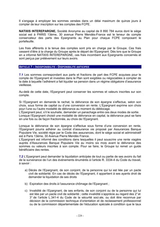 - 228 -
Il s’engage à employer les sommes versées dans un délai maximum de quinze jours à
compter de leur inscription sur les comptes des FCPE.
NATIXIS INTEREPARGNE, Société Anonyme au capital de 8 890 784 euros dont le siège
social est à PARIS 13ème, 30 avenue Pierre Mendès-France est le teneur de compte
conservateur des parts des Epargnants au Plan pour chaque FCPE composant le
portefeuille.
Les frais afférents à la tenue des comptes sont pris en charge par le Groupe. Ces frais
cessent d’être à la charge du Groupe après le départ de l’Epargnant. Dès lors que le Groupe
en a informé NATIXIS INTEREPARGNE, ces frais incombent aux Epargnants concernés et
sont perçus par prélèvement sur leurs avoirs.
ARTICLE 7 – INDISPONIBILITE - DISPONIBILITE ANTICIPEE
7.1 Les sommes correspondant aux parts et fractions de part des FCPE acquises pour le
compte de l’Epargnant et investies dans le Plan sont exigibles ou négociables à compter de
la date à laquelle l’adhérent a fait liquider sa pension dans un régime obligatoire d’assurance
vieillesse.
Au-delà de cette date, l’Epargnant peut conserver les sommes et valeurs inscrites sur son
compte.
Si l’Epargnant en demande le rachat, la délivrance de son épargne s’effectue, selon son
choix, sous forme de capital ou d’une conversion en rente. L’Epargnant exprime son choix
pour l’une ou l’autre modalité de délivrance au moment du déblocage.
L’Epargnant peut, s’il le souhaite, demander un panachage entre ces deux modes de sortie.
Lorsque l’Epargnant choisit une modalité de délivrance en capital, la délivrance peut se faire
en une fois ou de façon fractionnée, au choix de l’Epargnant.
Lorsque la délivrance de son épargne s’effectue sous forme d’une conversion en rente,
l’Epargnant pourra adhérer au contrat d’assurance vie proposé par Assurances Banque
Populaire Vie, société régie par le Code des assurances, dont le siège social et administratif
est à Paris 13ème, 30 Avenue Pierre Mendès France.
L’Epargnant est informé des conditions dans lesquelles il peut souscrire une rente viagère
auprès d’Assurances Banque Populaire Vie au moins six mois avant la délivrance des
sommes ou valeurs inscrites à son compte. Pour se faire, le Groupe lui remet un guide
bénéficiaire des rentes.
7.2 L’Epargnant peut demander la liquidation anticipée de tout ou partie de ses avoirs du fait
de la survenance de l’un des événements énumérés à l’article R. 3334-4 du Code du travail,
à savoir :
a) Décès de l’Epargnant, de son conjoint, de la personne qui lui est liée par un pacte
civil de solidarité. En cas de décès de l’Epargnant, il appartient à ses ayants droit de
demander la liquidation de ses droits
b) Expiration des droits à l’assurance chômage de l’Epargnant ;
c) Invalidité de l’Epargnant, de ses enfants, de son conjoint ou de la personne qui lui
est liée par un pacte civil de solidarité ; cette invalidité s’apprécie au regard des 2°et
3° de l’article L.341-4 du Code de la sécurité soci ale, ou doit être reconnue par
décision de la commission technique d’orientation et de reclassement professionnel
ou de la commission départementale de l’éducation spéciale à condition que le taux
 