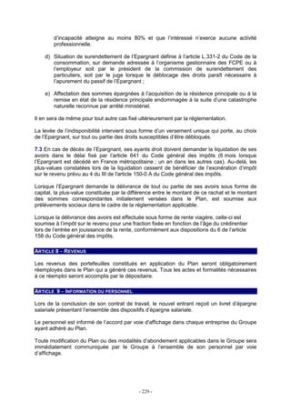 - 229 -
d’incapacité atteigne au moins 80% et que l’intéressé n’exerce aucune activité
professionnelle.
d) Situation de surendettement de l’Epargnant définie à l’article L.331-2 du Code de la
consommation, sur demande adressée à l’organisme gestionnaire des FCPE ou à
l’employeur soit par le président de la commission de surendettement des
particuliers, soit par le juge lorsque le déblocage des droits paraît nécessaire à
l’apurement du passif de l’Epargnant ;
e) Affectation des sommes épargnées à l’acquisition de la résidence principale ou à la
remise en état de la résidence principale endommagée à la suite d’une catastrophe
naturelle reconnue par arrêté ministériel.
Il en sera de même pour tout autre cas fixé ultérieurement par la réglementation.
La levée de l’indisponibilité intervient sous forme d’un versement unique qui porte, au choix
de l’Epargnant, sur tout ou partie des droits susceptibles d’être débloqués.
7.3 En cas de décès de l’Epargnant, ses ayants droit doivent demander la liquidation de ses
avoirs dans le délai fixé par l’article 641 du Code général des impôts (6 mois lorsque
l’Epargnant est décédé en France métropolitaine ; un an dans les autres cas). Au-delà, les
plus-values constatées lors de la liquidation cessent de bénéficier de l’exonération d’impôt
sur le revenu prévu au 4 du III de l'article 150-0 A du Code général des impôts.
Lorsque l’Epargnant demande la délivrance de tout ou partie de ses avoirs sous forme de
capital, la plus-value constituée par la différence entre le montant de ce rachat et le montant
des sommes correspondantes initialement versées dans le Plan, est soumise aux
prélèvements sociaux dans le cadre de la réglementation applicable.
Lorsque la délivrance des avoirs est effectuée sous forme de rente viagère, celle-ci est
soumise à l’impôt sur le revenu pour une fraction fixée en fonction de l’âge du crédirentier
lors de l’entrée en jouissance de la rente, conformément aux dispositions du 6 de l’article
158 du Code général des impôts.
ARTICLE 8 – REVENUS
Les revenus des portefeuilles constitués en application du Plan seront obligatoirement
réemployés dans le Plan qui a généré ces revenus. Tous les actes et formalités nécessaires
à ce réemploi seront accomplis par le dépositaire.
ARTICLE 9 – INFORMATION DU PERSONNEL
Lors de la conclusion de son contrat de travail, le nouvel entrant reçoit un livret d’épargne
salariale présentant l’ensemble des dispositifs d’épargne salariale.
Le personnel est informé de l’accord par voie d'affichage dans chaque entreprise du Groupe
ayant adhéré au Plan.
Toute modification du Plan ou des modalités d’abondement applicables dans le Groupe sera
immédiatement communiquée par le Groupe à l’ensemble de son personnel par voie
d’affichage.
 