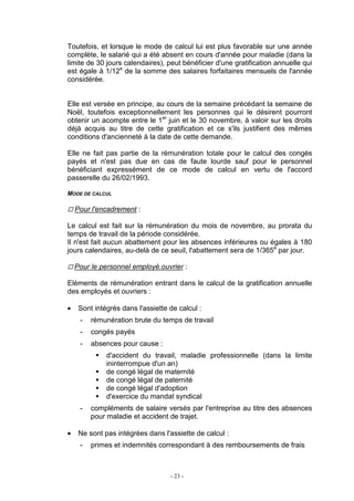 - 23 -
Toutefois, et lorsque le mode de calcul lui est plus favorable sur une année
complète, le salarié qui a été absent en cours d'année pour maladie (dans la
limite de 30 jours calendaires), peut bénéficier d'une gratification annuelle qui
est égale à 1/12e
de la somme des salaires forfaitaires mensuels de l'année
considérée.
Elle est versée en principe, au cours de la semaine précédant la semaine de
Noël, toutefois exceptionnellement les personnes qui le désirent pourront
obtenir un acompte entre le 1er
juin et le 30 novembre, à valoir sur les droits
déjà acquis au titre de cette gratification et ce s'ils justifient des mêmes
conditions d'ancienneté à la date de cette demande.
Elle ne fait pas partie de la rémunération totale pour le calcul des congés
payés et n'est pas due en cas de faute lourde sauf pour le personnel
bénéficiant expressément de ce mode de calcul en vertu de l'accord
passerelle du 26/02/1993.
MODE DE CALCUL
Pour l'encadrement :
Le calcul est fait sur la rémunération du mois de novembre, au prorata du
temps de travail de la période considérée.
Il n'est fait aucun abattement pour les absences inférieures ou égales à 180
jours calendaires, au-delà de ce seuil, l'abattement sera de 1/365e
par jour.
Pour le personnel employé.ouvrier :
Eléments de rémunération entrant dans le calcul de la gratification annuelle
des employés et ouvriers :
• Sont intégrés dans l'assiette de calcul :
- rémunération brute du temps de travail
- congés payés
- absences pour cause :
d'accident du travail, maladie professionnelle (dans la limite
ininterrompue d'un an)
de congé légal de maternité
de congé légal de paternité
de congé légal d'adoption
d'exercice du mandat syndical
- compléments de salaire versés par l'entreprise au titre des absences
pour maladie et accident de trajet.
• Ne sont pas intégrées dans l'assiette de calcul :
- primes et indemnités correspondant à des remboursements de frais
 