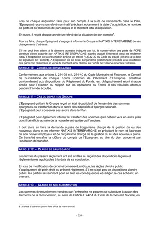 - 230 -
Lors de chaque acquisition faite pour son compte à la suite de versements dans le Plan,
l’Epargnant recevra un relevé nominatif précisant notamment la date d’acquisition, le nombre
de parts et dix millièmes de part acquis et le montant total d’acquisition.
En outre, il reçoit chaque année un relevé de la situation de son compte8
.
Pour ce faire, chaque Epargnant s’engage à informer le Groupe et NATIXIS INTEREPARGNE de ses
changements d’adresse.
S’il ne peut être atteint à la dernière adresse indiquée par lui, la conservation des parts de FCPE
continue d’être assurée par NATIXIS INTEREPARGNE auprès duquel l’intéressé peut les réclamer
jusqu’à l’expiration de la prescription prévue à l’article R.3332-30 du Code du travail (30 ans, à la date
de signature de l’accord). A l’expiration de ce délai, l’organisme gestionnaire procède à la liquidation
des parts non réclamées et verse le montant ainsi obtenu au Fonds de Réserve pour les Retraites.
ARTICLE 10 – CONSEIL DE SURVEILLANCE
Conformément aux articles L 214-39 et L 214-40 du Code Monétaire et Financier, le Conseil
de Surveillance de chaque Fonds Commun de Placement d’Entreprise, constitué
conformément aux dispositions du Règlement du Fonds, est obligatoirement réuni chaque
année pour l’examen du rapport sur les opérations du Fonds et des résultats obtenus
pendant l’année écoulée.
ARTICLE 11 – CAS DU DEPART DU GROUPE
L’Epargnant quittant le Groupe reçoit un état récapitulatif de l’ensemble des sommes
épargnées ou transférées dans le cadre des dispositifs d’épargne salariale.
L’Epargnant peut conserver ses avoirs dans le Plan.
L’Epargnant peut également obtenir le transfert des sommes qu’il détient vers un autre plan
dont il bénéficie au sein de la nouvelle entreprise qui l’emploie.
Il doit alors en faire la demande auprès de l’organisme chargé de la gestion du ou des
nouveaux plans et en informer NATIXIS INTEREPARGNE en précisant le nom et l’adresse
de son nouvel employeur et de l’organisme chargé de la gestion du ou des nouveaux plans.
Ce transfert entraîne la clôture du compte de l’Epargnant au titre du plan concerné par
l’opération de transfert.
ARTICLE 12 – CLAUSE DE SAUVEGARDE
Les termes du présent règlement ont été arrêtés au regard des dispositions légales et
réglementaires applicables à la date de sa conclusion.
En cas de modification de cet environnement juridique, les règles d’ordre public
s’appliqueront de plein droit au présent règlement. S’il ne s’agit pas de dispositions d’ordre
public, les parties se réuniront pour en tirer les conséquences et rédiger, le cas échéant, un
avenant.
ARTICLE 13 – CLAUSE DE NON SUBSTITUTION
Les sommes éventuellement versées par l’entreprise ne peuvent se substituer à aucun des
éléments de la rémunération, au sens de l’article L 242-1 du Code de la Sécurité Sociale, en
8 Le relevé d’opération pourra faire office de relevé annuel.
 
