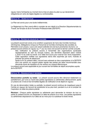 - 231 -
vigueur dans l’entreprise au moment de la mise en place du plan ou qui deviendront
obligatoires en vertu de règles légales ou contractuelles.
ARTICLE 14 - DUREE DU PLAN
Le Plan est conclu pour une durée indéterminée.
Le Règlement du Plan prend effet à compter de son dépôt à la Direction Départementale du
Travail, de l’Emploi et de la Formation Professionnelle (DDTEFP).
ARTICLE 15 – ENTREE EN VIGUEUR DE L’ACCORD
Le présent accord est conclu à la condition suspensive de l’avis des Comités Centraux
d’Entreprise, Délégations Unique du Personnel et Comités d’entreprise des sociétés du
Périmètre à son propos. Leurs avis seront sollicités lors de leurs prochaines réunions. Le
présent accord entrera en vigueur au 1er
jour du mois civil suivant le dernier comité consulté.
Dès notification du présent accord à l’ensemble des organisations syndicales
représentatives au sein du Groupe Casino, ces dernières disposent selon l’article
L.2232-13 du code du travail, d’un délai de 8 jours pour exercer leur droit d’opposition.
Cette opposition notifiée aux signataires devra être exprimée par écrit, motivée et
préciser les points de désaccord.
Après la fin du présent délai, l’accord sera adressé en deux exemplaires à la DDTEFP
dont une version sur support papier signée des parties par lettre recommandée avec
demande d'avis de réception et une version sur support électronique.
Le présent accord sera applicable le jour suivant les formalités de dépôt accomplies auprès
de la DDTEFP.
ARTICLE 16 – DENONCIATION ET REVISION
Dénonciation partielle ou totale : Le présent accord pourra être dénoncé totalement ou
partiellement, par l'une ou l'autre des parties signataires ou adhérentes ultérieurement, après
un préavis de 3 mois et les formalités légales de notification et de dépôt en vigueur.
En cas de dénonciation totale ou partielle, le présent accord continue de s’appliquer jusqu’à
l’entrée en vigueur de l’accord de substitution et au plus tard, pendant à un an à compter de
l’expiration du délai de préavis précité
Révision : Chaque partie signataire ou adhérente peut demander la révision de tout ou
partie du présent accord, en respectant un délai de préavis d’un mois. Les parties signataires
ou adhérentes disposeront d’un délai de six mois pour lui substituer le texte révisé.
 